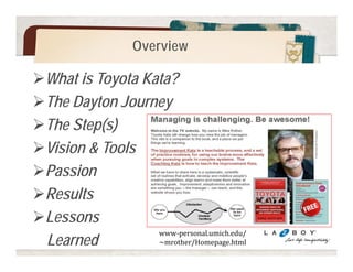 Overview 
What is Toyota Kata? 
The Dayton Journey 
The Step(s) 
Vision & Tools 
Passion 
Results 
Lessons 
Learned www-personal.umich.edu/ 
~mrother/Homepage.html 
 