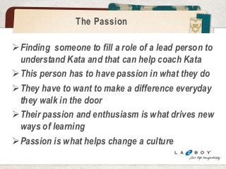 The Passion 
Finding someone to fill a role of a lead person to 
understand Kata and that can help coach Kata 
This person has to have passion in what they do 
They have to want to make a difference everyday 
they walk in the door 
Their passion and enthusiasm is what drives new 
ways of learning 
Passion is what helps change a culture 
 