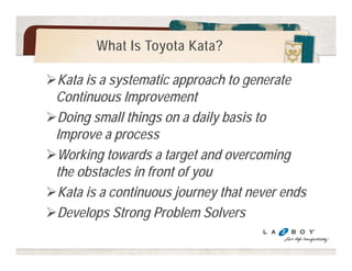What is a KATA? 
A kata is a pattern you practice to learn a skill 
The research that led to the book Toyota Kata looked 
into Toyota's management methods. 
The word 'kata' perfectly described the routines we 
found being practiced there: 
the Improvement Kata and the Coaching Kata. 
The suffix kata means way of doing. It refers to a form or 
pattern that can be practiced to develop particular skills and 
mindset. 
© Mike Rother / Improvement Kata Handbook 
 