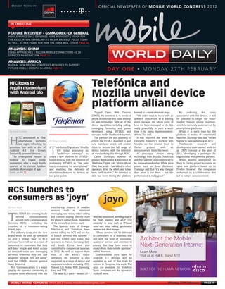 MOBILE WORLD DAILY EXPLORES ANNE BOUVEROT’S VISION FOR
      THE ASSOCIATION, REVEALING ITS MAJOR AREAS OF FOCUS TODAY
      AS WELL AS HER PLANS FOR HOW THE GSMA WILL EVOLVE PAGE 30


      CHINA APPROACHES 1 BILLION MOBILE CONNECTIONS AS 3G
      SERVICES GAIN TRACTION PAGE 49


      RADICAL NEW PRICING STRATEGIES REQUIRED TO SUPPORT
      FUTURE MOBILE GROWTH IN AFRICA PAGE 51
MWC12 Daily DAY1_DAY1 26/02/2012 19:28 Page 1




         BROUGHT TO YOU BY:
                                                                                               OFFICIAL NEWSPAPER OF MOBILE WORLD CONGRESS 2012



        IN THIS ISSUE

      FEATURE INTERVIEW – GSMA DIRECTOR GENERAL



      ANALYSIS: CHINA

                                                                                                                                                                     DAILY




       By Steve Costello
      ANALYSIS: AFRICA




                                              By Steve Costello
                                                                                                       DAY ONE • MONDAY 27TH FEBRUARY

       HTC looks to
       regain momentum
                                                                                        Telefónica and
                                                                                        Mozilla unveil device




       Cont. on P6 f
       with Android trio


                                                                                        platform alliance
                                                                                          Tagged Open Web Devices                  forward to a more advanced stage.        By      reducing     the     costs
                                                                                        (OWD), the intention is to create a           “We didn’t want to move with an     associated with the device, it will
                                                                                        phone architecture that relies entirely    operator consortium as a starting      be possible to target the mass-
                                                                                        on web technology, with all of the         point, because the whole point of      market feature phone segment,
                                                                                        device capabilities including calling,     how we have managed to do this         which is currently underserved by
                                                                                        messaging, browsing and games              really powerfully in such a short      smartphone platforms.
                                                                                        developed using HTML5 and                  time is by being implementation-         While it is early days for the




      By Matt Ablott
                                                                                        executed via the Firefox web browser.      driven,” he said.                      platform in terms of commercial
               TC announced its One                                                       The partners are also planning to           It was reported last week that      launches, Domingo said that “we are

       H       smartphone portfolio
               last night, refreshing its
       premium line with a trio of                   elefónica Digital and Mozilla
                                                                                        evolve the HTML5 standard to add
                                                                                        new interfaces which will enable
                                                                                        them to access the full range of
                                                                                                                                   Deutsche Telekom is working with
                                                                                                                                   Mozilla on the related Boot to
                                                                                                                                   Gecko       project,    with      an
                                                                                                                                                                          hoping to have something in 2012.”
                                                                                                                                                                            Telefónica’s     research
                                                                                                                                                                          development team started work on
                                                                                                                                                                                                           and

       Android 4.0 (Ice Cream
       Sandwich) powered devices.
         The smartphone vendor is
                                              T      will today announce an
                                                     “ambitious strategy” to
                                              create a new platform for HTML5-
                                                                                        device features, with the intention
                                                                                        of standardising this through W3C.
                                                                                          Carlos Domingo, director of
                                                                                                                                   announcement likely this week.
                                                                                                                                      A prototype device using
                                                                                                                                   technology from Mozilla, Telefónica
                                                                                                                                                                          an OWD concept at the start of
                                                                                                                                                                          2011, developing a prototype for
                                                                                                                                                                          negotiations with potential partners.
       looking     to   regain     some       based devices, with the intention of      product development & innovation at        and third partner Qualcomm is set to     When Mozilla announced its
       momentum after a tough fourth          positioning HTML5 as “the next            Telefónica Digital, told Mobile World      be demonstrated today. While price     Boot to Gecko project to create an
       quarter, as its current handset        major ecosystem for smartphones”          Daily that, while it has talked to other   points have not been disclosed,        open web platform based on its
       portfolio shows signs of age.          and enabling the delivery of              operators about the effort, and it has     Domingo said that “it’s way cheaper    Firefox browser, the companies
                                              smartphone-features to devices at         been “well received,” the intention to     than what is out there – but the       embarked on a collaboration that
                                              low price points.                         date has been driving the platform         performance is really good.”           led to today’s announcement.




     RCS launches to
     consumers as ‘joyn’
                                               over-the-top players. It enables
                                               services such as enhanced
             he GSMA this morning made         messaging and voice, video calling

      T      several      announcements
             around Rich Communication
      Services (RCS) – including the
                                               and content sharing directly from
                                               the phone’s contact book, regardless
                                               of the network or device used.
                                                                                         were also announced, providing support
                                                                                         for “both existing and all-IP LTE
                                                                                         networks” in areas such as IP-based
      creation of a consumer-facing               The Spanish arms of Orange,            voice and video calling, geo-location
      brand, joyn.                             Telefónica and Vodafone have              services and cloud storage.
        The industry body said the new         started rolling out RCS and are due          “These services will be delivered
      brand would be used by operators         to launch services this summer –          to consumers in a seamless way
      to give a global ‘face’ to RCS           and the GSMA said today that              and with the level of innovation,
      services. “joyn will act as a mark of    operators in France, Germany, Italy       quality of service and attention to
      assurance to customers that they         and South Korea have also                 privacy that they have come to
      will have simple and direct access       committed to commercial launches          expect from their mobile operator,”
      to enriched voice and messaging          in 2012. As well as support from          added Bouverot.                                Learn More:
      services wherever they are and           most of the world’s major                    Downloadable joyn apps for                  Visit us at Hall 8, Stand A111
      whatever network they are using,”        operators, the initiative is also         Android 2.3 devices will be
      said the GSMA’s director general         supported by a range of device and        available as part of live trials for
      Anne Bouverot.                           equipment vendors, including HTC,         visitors to Congress this week. The
        Rich Communications is a major         Huawei, LG, Nokia, RIM, Samsung,          apps are available for Vodafone
      play by the operator community to        Sony and ZTE.                             Spain customers via the operator’s             BUILT FOR THE HUMAN NETWORK
      compete more effectively with the          The latest RCS specs – version 5.0 –    Android store.


        MOBILE WORLD CONGRESS DAILY 2012 | www.mobileworldcongress.com                                                                                            Monday 27th February              PAGE 1
 