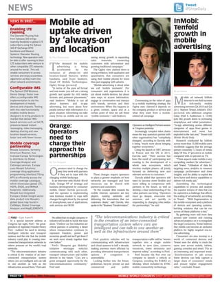 NEWS                                                                                                                                                                                     @ShowDaily




       The Diameter Routing Hub
       from Sybaase 365 brings
       roaming flexibility to global LTE
       subscribers using the Sybase
       365 IP Exchange (IPX)
       backbone and Mavenir
       Systems’ Diameter Routing
       technology. Now operators will
       be able to offer roaming to their
       LTE subscribers who venture to
                                                By Paul Rasmussen



       other compatible LTE networks
       around the world. This will
       enable consumers to access
MWC12 Daily DAY2_DAY2 27/02/2012 19:45 Page 14




       services and enjoy a seamless
       experience as they roam into
       other network environments.
                                                                                                                                                                                              Tweet




       The Spirent CS8 Wireless
       Device Design Tester now
       offers a configurable IMS
                                                Mobile ad                                                                                                                         InMobi:




                                                                                                                                                                                  By Ian Volans



       implementation to aid the
       NEWS IN BRIEF...




       development of mobile
                                                                                                                                                                                  Tenfold




       devices and chipsets. Testing
       Enabling LTE
                                                uptake driven




       with this new functionality
       roaming
                                                                                                                                                                                  growth in




       enables mobile device
       designers to bring products to
                                                by ‘always-on’




       market that deliver IMS-
                                                                                                                                                                                  mobile




       based services such as VoLTE,
       presence-based instant
                                                and location                                                                                                                      advertising




       messaging, video messaging,
       desktop sharing and new
       location-based services,
       faster and with fewer issues.
                                                                                            seeing strong growth in expanding
                                                                                            sales      materials,     connecting
                                                        he demand for mobile                customers with information and

                                                T       advertising      is      being      growing traditional campaigns.”




       Mosaik Solutions, formerly
                                                        accelerated        by      the         The Ogilvy exec claimed there is




       American Roamer, has
                                                inclusion of always-on and                  strong evidence, both qualitative and




       licensed Europa Technologies
                                                location-based features within              quantitative, that consumers are




       to distribute its Global
                                                handsets, said Scott Seaborn,               using their mobile phones for more




       Coverage Analyzer and
                                                Head Of Mobile Technologies,                than just engaging with adverts.




       Cellmaps services. Europa
                                                Ogilvy Group. (pictured)                       “Mobile advertising is about what
       Configurable IMS




       uses Mosaik Solutions’
                                                   “In terms of the pure ad format          we call 'mobile moments'. For




                                                By Tim Ferguson



       coverage tiling application
                                                and real estate, you will see a strong      consumers and organisations it is




       programming interface (Tiling
                                                growth and upside for rich media            not about mobile devices, but about




       API) to efficiently access the
                                                formats and premium placements,”            new ways to access information,                                                                  obile ad network InMobi

                                                                                                                                                                                  M




       mobile coverage catalogue,
                                                said Seaborn. “Mobile is not all            engage in conversation and interact          Commenting on the value of apps                     detected a ten-fold increase




       which showcases global LTE,
                                                about     banners      and      in-app      with brands, services and their           to a mobile marketing strategy, the                    in rich-media mobile




       HSPA, EVDO, and WIMAX
                                                advertising, but more about how             environment. When this happens in         Ogilvy exec claimed it depends on           advertising between Q4 2010 and Q4




       footprints. Additionally,
                                                people interact with information in a       a given context, space and at a           the company, product or service and         2011. Naveen Tewari, InMobi’s CEO




       Mosaik has integrated
                                                given situation. Advertising can take       certain point of time we call these       what they want from a mobile-               (pictured), who addresses congress




       Europa’s Global Insight vector
                                                many forms on mobile and we are             ‘mobile moments’,” said Seaborn.          related ad campaign.                        today (Hall 5, Auditorium 3, 14:00)




       data product into Mosaik’s
                                                                                                                                                                                  puts this growth down to increasing




       global base map found in
                                                                                                                                                                                  smartphone and tablet penetration.
                                                Orange:




       CellMaps, Global Coverage
                                                                                                                                      Operators as Intelligent Partners session   “In-app advertising across different




       Analyzer and MapELEMENTS
                                                                                                                                      at Congress yesterday.                      categories of apps from games to
                                                Operators                                                                                Increasingly complex value chains
                                                                                                                                      mean the way operators partner with
                                                                                                                                                                                  entertainment and news has
                                                                                                                                                                                  exploded in the last year,” Tewari told
                                                need to




     j FORD – Cont. from P1
                                                                                                                                      other organisations has “completely         Mobile World Daily.
                                                                                                                                      changed,” according to Gurrola, with           Research conducted by InMobi
       Mobile coverage
       partnership
                                                change their                                                                          it being “much more about bringing
                                                                                                                                      together ecosystems.”
                                                                                                                                                                                  across more than 15,000 mobile users
                                                                                                                                                                                  worldwide suggests that the average
                                                approach to                                                                              Citing the launch of NFC services
                                                                                                                                      in France and the UK in 2011,
                                                                                                                                                                                  person consumes 7.2 hours of media
                                                                                                                                                                                  daily. Of this, 27 percent is on mobile
                                                partnerships                                                                          Gurrola said: “Their success has
                                                                                                                                      been the result of participating and
                                                                                                                                                                                  compared with 22 percent on TV.
                                                                                                                                                                                     “Three aspects make mobile a very
                                                                                                                                      creating in the development of a            compelling medium for advertisers,”
                                                                                                                                      whole new ecosystem, which                  said Tewari. “Utilisation of data for
                                                        perators need to change the                                                   involves multiple players, all jointly      targeting users; analytics to measure

                                                O       way they work with partners
                                                        if they are to cope with the
                                                changing mobile landscape.
                                                                                              These changes require operators
                                                                                            to place a greater emphasis on how
                                                                                                                                      focused on delivering new and
                                                                                                                                      relevant services to customers.”
                                                                                                                                         Gurrola added that operators will
                                                                                                                                                                                  campaign performance and draw
                                                                                                                                                                                  insights; and the ability to exploit the
                                                                                                                                                                                  form factor and device capabilities to
                                                  In an interview with Mobile World         networks are managed and how              need to become more flexible and            deliver rich media ads.”
                                                Daily, Orange VP of strategy and            resources can be shared with              more willing to compromise with                Assembling the technological
                                                business development for consumer           partners and customers.                   partners in the future, as well as          capabilities to process and analyse
                                                mobile, Daniel Gurrola (pictured),            “In this constant drive towards the     develop a clear understanding of the        the massive volume of data that can
                                                said the operator is implementing           mobile Internet, operators are key        value partners can bring. “Operators        be captured is a challenge that affects
                                                new business models to cope with            players, running networks and             must go deeper, overcome risk               the scaling of ad networks, according
                                                changes brought about by the spread         delivering the innovations that our       aversion, and act quickly in                to Tewari. “With fragmentation in
                                                of smartphones, use of applications,        customers desire,” said Gurrola, who      responding to changing roles within         the mobile ecosystem and a plethora
                                                web services and M2M.                       spoke in the “Business Transformation”:   the partnerships,” he said.                 of devices and operating systems,
                                                                                                                                                                                  building solutions that can be run
                                                                                                                                                                                  across all these platforms is key.”
                                                                                                                                                                                     By gathering more and more data
                                                   He added that no single company or          “The telecommunications industry is critical                                       around user context and running
        In a special keynote address at         industry will be able to tackle the issue      in the creation of an inter-connected                                              advanced analytics on it to triangulate
     Congress last night, Ford – the great-     alone. “I believe our two industries are       transportation system where cars are                                               the target consumers, Tewari believes
     grandson of legendary founder Henry        critical partners in achieving a future                                                                                           that mobile can become an exclusive
     Ford - outlined the need to develop        where transportation continues to
                                                                                               intelligent and can talk to one another as                                         platform for highly targeted one-to-
     intelligent vehicles and transport         represent freedom, power and                   well as the infrastructure around them”                                            one advertising.
     systems and the role that the mobile       economic growth and we’ll get there if                                                                                               Consumers are also moving to a
     industry could play in creating inter-     we work more closely together than            Ford predicts vehicles will be          transportation traffic will be “woven       world of connected devices and
     connected transportation networks to       ever before.”                               communicating with infrastructure         together into a single mobile               Tewari sees the ability to track the
     relieve pressure on the world’s road          Ford’s ‘Blueprint got Mobility’          and cloud systems in half a decade,       network to save time, conserve              same user across mobile, tablets,
     networks.                                  initiative     envisages       vehicles     making journeys more efficient by         resources, lower emissions and              gaming consoles and smart TVs as
        “The telecommunications industry        communicating with each other,              providing alternative transportation      improve safety,” according to Ford.         an interesting and important trend.
     is critical in the creation of an inter-   transport infrastructure and mobile         options     if     congestion      is        Ford became the first ever car           “Synchronisation of ads across
     connected transportation system            devices in the future. “Cars are a          unavoidable.                              company to launch a vehicle at              these devices can help capture a
     where cars are intelligent and can talk    great untapped opportunity for the            Looking further into the future,        Congress, unveiling the B-MAX on            larger share of consumers’ minds
     to one another as well as the              telecommunications community,”              pedestrian, bicycle, private car and      Monday, which included its SYNC             and ensure higher engagement
     infrastructure around them,” Ford said.    Ford said.                                  commercial          and       public      mobile connectivity technology.             rates,” concludes Tewari.


       PAGE 14         Tuesday 28th February                                                                           MOBILE WORLD CONGRESS DAILY 2012 | www.mobileworldcongress.com
 