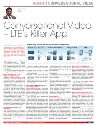 RADISYS                      | CONVERSATIONAL VIDEO
                                     Manish Singh,
                                     CTO,
                                     Radisys
MWC12 Daily DAY2_DAY2 21/02/2012 13:05 Page 19




      Conversational Video



                                                                                                                                                              MRF – VIDEO’S SILVER BULLET
      – LTE’s Killer App



                                                                                                           CHALLENGES
     INTELLIGENCE FLIGHT – AND A
     BROKEN BUSINESS MODEL
                                                       The MRF in IMS provides real-time processing for IP media streams




                                                       FACETIME DILEMMA – ARE WE OUR
      Demand for mobile broadband is




                                                       OWN WORST ENEMY?
      skyrocketing, yet our industry’s long-
      term prospects remain in question.
      “More pain with little gain”
      summarizes the near-term outlook.




                                                                                                                                                              VIDEO CONFERENCING, VOLTE, VAS
      Operators around the world
      continue to report increasing mobile
      data traffic, yet ARPU is failing to




                                                                                                           OPPORTUNITIES
      keep pace.


             ccording      to     the    European

     A       Telecommunication            Network
             Operators’ Association (ETNO),
     European operators invested €46.7B ($60B)
     in 2011, up about 5 per cent from 2010, only        Why am I confident? “Real-time” video               Conversational video is here and the




     CONVERSATIONAL VIDEO – THE
     to see their revenues drop by 2 per cent to       adoption by consumers continues to accelerate:      opportunity is now for operators to introduce      Delivering a ubiquitous video calling experience




     KILLER APP
     €270B ($343B).                                                                                        their own video calling services. It’s up to us    across devices, applications, and networks
        The trend lines are definitely not pointing    • YouTube reports 48 hours of video                 to make it happen…                                 requires a mediator. As such, 3GPP has defined
     in the right direction. Why, and what to do?        uploaded every minute and over 4 billion                                                             IP Multimedia Subsystem (IMS) as the services
                                                         videos viewed daily                                                                                  architecture within 3G and LTE network
                                                       • Facebook has over 250 million photos                 …but video calling today lives in silos with    deployments. Within IMS, the Multimedia
                                                         uploaded every day and has launched               limited mobility and no overall quality of         Resource Function (MRF) has an increasingly
     Intelligence continues to move out of the           video uploads and even their own video            service. For example:                              important role in processing and integrating
     mobile core and into devices and the cloud.         calling service                                                                                      real-time audio and video media streams.
     Today, differentiation in user experience is      • Skype claims 42 per cent of all Skype             • FaceTime users can only call other
     driven by devices and applications, and             minutes consumed are for video calling              FaceTime users; friends using Android are          The MRF in IMS provides real-time
     hapless network operators are on a trajectory       You get the picture.                                out of luck                                      processing for IP media streams.
     to become simple bit pipes.                                                                           • With Wi-Fi-only access, “mobility” is tied to      Deploying an MRF enables operators to
       Fortunately, consumer adoption of                                                                     hotspots – a real damper on potential            solve the interoperability issues and deploy
     mobile broadband remains strong, and we                                                               • Video traffic is being carried over the          video transcoding solutions. It also paves the
     still have a large addressable market.            Apple introduced FaceTime, a video calling            carrier network on a best-effort basis with      way for introducing new services to monetize
     According to Ericsson, of the world’s 6           application, with the iPhone 4. Operators’            no active quality management.                    the network. How so?
     billion cell phones, just 13.2 per cent are       response was swift and interesting: the             • Firms like Skype trying device-agnostic
     smartphones – and while in markets like           majority quickly decided to not enable                solutions will have limited ability to address
     America, England, and Germany the                 FaceTime over their 3G networks and instead           network-based quality issues                     Video conferencing solutions today are
     number is higher, it’s still around 30 per        limit it to only WiFi.                                                                                 mostly for large conference rooms within
     cent, leaving much room for growth.                  Why? Too much traffic? Networks not                                                                 enterprises – yet as workers continue to be
        Let’s face it: the fundamental challenge for   engineered to carry video?                          By delivering ubiquitous video calling             more mobile and use smarter devices, this is
     the mobile industry is not demand, it’s the          Reports indicate that approximately 2-3MB        services that work irrespective of device,         the perfect opportunity for video
     business model – how operators monetize           of data is consumed per minute for a FaceTime       application, or network, operators can repeat      conferencing value added services (VAS) that
     their networks. Data plan revenues alone are      call over 3G, so it seems that HSPA networks        the kind of financial success enjoyed from         empower out-and-about workers to join in-
     not enough, so the focus needs to shift toward    could support these data rates. With deep           mobile voice and short message service             room conference bridges. Thus the MRF
     new services that directly increase ARPU.         packet inspection (DPI)-enabled policy              (SMS). Without collaboration, however, the         allows operators to extend video calling
                                                       enforcement, operators could have monetized         uptake and revenue from video calling will be      services into lucrative video conferencing
                                                       these video calls on a per-call, per-minute basis   akin to that of instant messaging (IM) –           revenue streams.
                                                       instead of passing up the opportunity.              another missed opportunity.                           Furthermore, operators are grappling with
     Enter conversational video – the perfect             Tough love, folks: it’s time for the industry       Simply put, to accelerate adoption,             how to deliver Voice over LTE (VoLTE)
     “killer application” waiting for LTE networks     to look itself in the mirror. If operators don’t    interoperability needs to be addressed both in     transparently. An MRF actually enables
     and the best way for our industry to move         meet consumers’ latent demand for                   control plane protocols (SIP and H.323) and        providers to defend their voice-based revenue
     forward. By filling 4G bandwidth pipes with       conversational mobile video, over-the-top           in media plane codecs. And DPI-enabled             streams by delivering enhanced services like
     mobile video bits, this “fat” application can     (OTT) providers surely will – further widening      policy enforcement and traffic management          audio conferencing, voicemail, ringback tones,
     be monetized to help reinvigorate the             the revenue/traffic gap and accelerating the        are needed to optimize users’ quality of           etc., in a scalable manner while keeping
     business model.                                   slide toward a “bit pipe” destiny.                  experience – and collect the revenue.              customers happy and the revenue flowing.


       MOBILE WORLD CONGRESS DAILY 2012 | www.mobileworldcongress.com                                                                                          Tuesday 28th February             PAGE 19
 