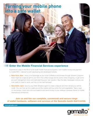 MWC12 Daily DAY2_DAY2 21/02/2012 13:06 Page 26




                 Enter the Mobile Financial Services experience
                 Experience a day-in-the-life of a full-scale mobile financial ecosystem, from mobile money and payment
                 to mobile NFC – tailored to both developing and developed markets.




                                                                                                                              ©Gemalto 2012. January 2012 - Credit photo: Thinkstock - Design: V. Gregoire
                 > New York, 8am: enjoy a hot beverage at your local Coffeebux and browse through dynamic coupons:
                   there might be a special gift for you! Sit in the coffee lounge and do some online shopping, or get some
                   account management done and start planning your next vacation. Buy the daily newspaper and you are
                   now ready to head to work, just hop on the next tramway!

                 > New Delhi, 2pm: stop by your Hello Wireless agent to make a deposit and then reload your airtime
                   credit. You can then go for a walk around the market and buy some fruit and vegetables. Take a seat
                   on the terrace, check your account balance and send money to your relatives overseas thanks to mobile
                   international remittances.


                     Join us and live our complete, convenient and secure range
             of wallet hardware, software and services at the Gemalto booth Hall 8 A102.
        www.gemalto.com
 