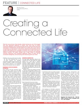 FEATURE | CONNECTED LIFE
                                         Michael O’Hara,
                                         Chief Marketing Officer,
                                         GSMA
MWC12 Daily DAY2_DAY2 21/02/2012 15:30 Page 28




      Creating a


                                                       GROWING MOMENTUM
      Connected Life


     ENORMOUS SOCIO-ECONOMIC
     POTENTIAL
      Over the course of just a few decades, mobile has become one of the largest
      and most significant platforms in history, with more than six billion
      connections globally, and is transforming the way we communicate and access
      information, entertainment and the Internet as a whole. But a new wave of
      connectivity is on the horizon. In the future, everyone and everything around
      us that might benefit from a wireless connection will, in fact, have one. In
      addition to mobile phones and tablets, we will see connected cars, buildings,
      medical monitors, TVs, game consoles and a wide range of connected
      consumer electronics and household appliances. Many of these will be
      connected intelligently, communicating and interacting with each other.


           his is the next growth wave for mobile.

     T     This is the Connected Life. It is all
           about seamless and intelligent
     connectivity between people, processes and
                                                       The huge market opportunity offered by the
                                                       Connected Life not only benefits the mobile
                                                       industry, but a wide range of adjacent
     products, enabling a wealth of personalised       industries including consumer electronics,
     and relevant services to be delivered             automotive, utilities, healthcare, construction,
     whenever and wherever they are required.          smart cities and transportation, manufacturing,
                                                       retail, leisure and agriculture. There are also
                                                       considerable opportunities for government and
                                                       the public sector.
     Such services will have enormous socio-              Seeking to harness the existing economies
     economic value: analysis from the GSMA            of scale and interoperability inherent in the
     and Machina Research indicates that the           mobile industry, mobile operators are forming      • Connected cars that can provide occupants         televisions, personal entertainment and
     number of total connected devices is              partnerships with companies from other               with on-demand in-vehicle information,            gaming devices will be able to access
     expected to increase from approximately 9         sectors to deliver compelling new services to        navigation and entertainment services.            continually-updated content from the
     billion today to more than 24 billion in 2020,    consumers and businesses. As the selection of      • In-vehicle connectivity that can enable           Internet. Manufacturers will also be able to
     and within that, mobile connected devices         connected devices expands, new business              manufacturers to deliver maintenance and          use connectivity to offer software updates,
     will grow 100 per cent from more than 6           opportunities are emerging and the advent of         support services to drivers and facilitate        communicate with customers, provide remote
     billion today to 12 billion in 2020. This         the Connected Life is beginning to reshape the       new business models such as pay-as-you-           technical assistance and sell related products.
     explosive growth will support an addressable      telecoms industry and many adjacent sectors.         drive insurance.                                    The spread of advanced radio networks such
     revenue opportunity for mobile operators of                                                          • Connected consumer electronics that can           as those based on HSPA and LTE, the
     nearly US$1.2 trillion by 2020 and will also      Early Connected Life services include:               deliver richer functionality, such as automatic   emergence of new mobile device categories
     provide significant growth potential for the      • Connected smart meters that can enable more        uploading or downloading of photos, videos        and the increasing capabilities of our
     entire ecosystem.                                   efficient energy consumption and management        and movies, thereby offering greater              smartphones and personal devices, all coupled
        In many parts of the world, the foundations      by individuals and utility companies.              opportunities for product differentiation and     with the expansion of mobile service
     of the Connected Life are already in place:       • Remote monitoring technologies for                 consumer relationship development.                propositions, is paving the way for an “Internet
     advanced Mobile Broadband networks                  healthcare that can deliver more cost-                                                               of everything”. Within the next decade, billions
     deliver faster data rates, low latency and near     effective and resource-efficient healthcare,        For businesses of all kinds, connected           of new devices will be connected to mobile
     universal coverage. With 6 billion existing         while offering individuals and carers much       devices, vehicles and machinery will open up        networks, providing consumers and businesses
     mobile connections and close to 1 billion           greater insight into patient lifestyles.         opportunities to increase efficiency and            with an array of applications, services and
     Mobile Broadband connections, the mobile          • Remote control of the home and its               introduce smarter ways of working. In many          experiences. These developments will usher in
     sector already has unrivalled and immense           appliances that can reduce utility bills and     sectors, such as consumer electronics,              the Connected Life in which we are always
     economies of scale. Moreover, the mobile            assist consumers with household chores.          unconnected devices will be at a major              connected, anywhere, and at any time.
     industry is built on a global network of          • Embedded mobile transport solutions that can     competitive disadvantage. For example,
     standards-based services and devices that           provide eco-friendly route planning, emergency   connected digital cameras can share and post        Experience the Connected Life – Visit the
     provide a highly stable platform on which to        assistance (through eCall2 services) and also    photos as they are taken; connected video           GSMA Connected House, Hospitality Suite
     build the connected future.                         help drivers avoid traffic congestion.           cameras can upload video direct to the cloud;       CY13, The Courtyard


       PAGE 28       Tuesday 28th February                                                                      MOBILE WORLD CONGRESS DAILY 2012 | www.mobileworldcongress.com
 