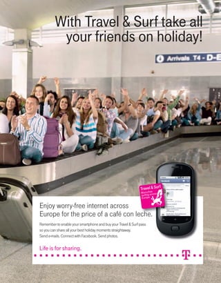 MWC12 Daily DAY2_DAY2 23/02/2012 14:22 Page 3




                                           With Travel & Surf take all
                                            your friends on holiday!




                                                                                                        e
                                                                                              Worry-frecross
                                                                                              surfing a
                                                                                              Europe.


                               Enjoy worry-free internet across
                               Europe for the price of a café con leche.
                               Remember to enable your smartphone and buy your Travel & Surf pass
                               so you can share all your best holiday moments straightaway.
                               Send e-mails. Connect with Facebook. Send photos.
 