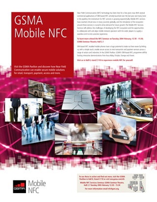 MWC12 Daily DAY2_DAY2 21/02/2012 13:10 Page 37




                                                                     Near Field Communication (NFC) technology has been here for a few years now. With several




               GSMA
                                                                     commercial applications of SIM-based NFC actively launched over the last year and many more
                                                                     in the pipeline, the momentum for NFC services is growing exponentially. Mobile NFC services
                                                                     have reached critical mass in many countries globally, and the stimulation of the ecosystem
                                                                     around these services is crucial to drive demand for future growth. The Mobile NFC Services
                                                                     Seminar will address the challenges of developing the NFC ecosystem and the opportunities



               Mobile NFC                                            to collaborate with and align mobile network operators with the wider players to supply a
                                                                     seamless end to end customer experience.

                                                                     To learn more attend the NFC Seminar on Tuesday 28th February, 12:30 - 15:30,
                                                                     GSMA Seminar Theatre, Hall 2.1

                                                                     SIM-based NFC enabled mobile phones have a huge potential to make our lives easier by letting
                                                                     us, with a simple touch, enable secure access to new transaction and payment services across a
                                                                     range of sectors and industries. In the GSMA Pavilion, GSMA’s SIM-based NFC programme will be
                                                                     hosting interactive demonstrations from Assa Abloy, Etisalat, Orange and Vianet.

                                                                     Visit us in Hall 8, stand C118 to experience mobile NFC for yourself.


               Visit the GSMA Pavilion and discover how Near Field
               Communication can enable secure mobile solutions
               for retail, transport, payment, access and more.




                                                                                                                                                    6                 7
                                                                       To see these in action and ﬁnd out more, visit the GSMA                              ZONE 4

                                                                       Pavilion in Hall 8, Stand C118 or visit ww.gsma.com/nfc                   ZONE 6              ZONE 3



                                                                        Mobile NFC Services Seminar, GSMA Seminar Theatre,                      4       5
                                                                           Hall 2.1 Tuesday 28th February 12.30 - 15.30                    2        3
                                                                                                                                                                      8
                                                                               For more information email nfc@gsm.org.                              1
 
