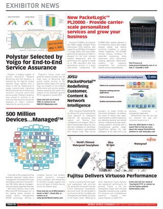 EXHIBITOR NEWS




                                                                                      Procera¹s PL20000 is the industry¹s    PL20000 offers network operators a
                                                                                   first 100GE capable Intelligent Policy    no compromise solution that enables
                                                                                   Enforcement (IPE) platform, with          massive growth and without
                                                                                   support for up 320 Gbps of throughput     sacrificing scalability or service
                                                                                   in a single system, and multi-system      creation capabilities. The PL20000
                                                                                   performance scaling up to 5 Tbps.It is    removes previous limitations for
MWC12 Daily DAY2_DAY2 23/02/2012 14:24 Page 56




                                                                                   designed for the most stressful           subscriber provisioning, policy
                                                                                   network deployments, with the             interactions, policy enforcement,
                                                                                   performance and capacity to handle        charging, application identification,
                                                                                   up to 10M subscribers with fully          analytics,     and        congestion    Visit Procera at
                                                                                   personalized services in a policy         management that constrained             www.proceranetworks.com or in
                                                                                   enforcement configuration. The            network services and profitability.     Hall 2.1 Stand# 2.1A39


       Polystar, a leading supplier of        Polystar’s future proof and
                                                                                   New PacketLogicTM




     Service Assurance, Network             powerful product portfolio will aid
     Monitoring and Test Solutions, is      Yoigo vision of delivering high
                                                                                   PL20000 - Provide carrier-




     selected by the Spanish mobile         quality mobile services to the
     operator Yoigo (owned with a           Spanish market. Apart from giving
                                                                                   scale personalized




     share of 76% by TeliaSonera) to        Yoigo full visibility of the network
     supply network-wide Signalling         performance and services quality,
     Monitoring and Service Assurance       Polystar reporting tool Jupiter also
                                                                                   services and grow your




     solutions, ensuring end-to-end         adheres to the important Spanish
     service quality. Polystar’s products   SETSI regulation’s quality KPIs.
                                                                                   business




     have proved to conform to all
     technical requirements and will be     Come and visit us at stand
     deployed on Yoigo’s network,           1E04 or contact us via
     replacing the existing system.         MWC2012@polystar.com


                                                                                      JDSU introduces PacketPortalTM,        providers, no longer limited by         business,     monitoring     or
                                                                                   an industry first using a revolutionary   information blindspots, can address     management application.
     Polystar Selected by




                                                                                   cloud approach to intelligence            the issues of driving costs down,         PacketPortal now lets you see
                                                                                   collection. By decoupling data            maximizing the customer experience      the network the way your
                                                                                   capture     and       filtering    from   and delivering exciting new tailored    customers experience it.
     Yoigo for End-to-End




                                                                                   management and analysis, JDSU is          services. Powered by an open value-
                                                                                   able to dramatically reduce the cost,     creating platform combined with a       Visit the JDSU Booth in Hall 1,
     Service Assurance




                                                                                   size and complexity of information        comprehensive partner model,            stand 1G63 to find out more
                                                                                   collection bringing unprecedented         PacketPortal delivers the right         about the unique PacketPortal
                                                                                   and massive scale. Now service            intelligence at the right time to any   solution or visit www.jdsu.com
                                                                                   JDSU
                                                                                   PacketPortalTM
                                                                                   Redefining
                                                                                   Customer,
                                                                                   Content &
                                                                                   Network
                                                                                   Intelligence

     500 Million




       Come talk to the company that has    complete solution that enables
     provided advanced mobile device        mobile     operators,   managed
     Devices…Managed™




     management in the field for the most   service providers and enterprises
     demanding customers in the world—      to remotely manage, support and          Fujitsu is showing the new quad-        there, experience Fujitsu features      Come and visit our stand at
     over 500 million devices managed—      secure all types of mobile devices     core ‘superphone’ with ultra-fast         like waterproof performance for         ‘Courtyard CY15’ or contact us
     and more being supported every day.    across all network types.              OS, along with the world's thinnest       yourself. Fujitsu is the one            via the Fujitsu website
       500 million devices—that is why                                             6.7mm waterproof Smartphone,              Smartphone maker with vertically        (www.fujitsu.com)
     Mformation® Technologies Inc. is       Come and see us at Mformation’s        and much more. You will be able to        integrated manufacturing, a global
     the leading global provider of         stand: in Hall 1, Stand A56, or        touch and try all the incredible new      ICT presence and comprehensive
     mobile    device      management       contact us at                          Smartphones and tablets by Fujitsu        expertise      ranging       from
     (MDM) technology, offering a           cathy.ducker@mformation.com.           at the Fujitsu stand. While you're        supercomputers to tablet PCs.
                                                                                   Fujitsu Delivers Virtuoso Performance




       PAGE 56       Tuesday 28th February                                                                     MOBILE WORLD CONGRESS DAILY 2012 | www.mobileworldcongress.com
 