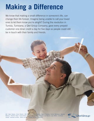 MWC12 Daily DAY2_DAY2 23/02/2012 16:11 Page 7




         Making a Difference
         We know that making a small difference in someone’s life, can
         change their life forever. Imagine being unable to call your loved
         ones to let them know you’re alright? During the revolution in
         Tunisia, Tunisiana, a Qtel Group Company, gave every prepaid
         customer one dinar credit a day for ﬁve days so people could still
         be in touch with their family and friends.




         Qtel - Qatar | Nawras - Oman | Navlink - UAE | Wataniya - Kuwait | Nedjma - Algeria | Tunisiana - Tunisia | Wantaniya - Maldives
         Wataniya - Palestine | Bravo - Saudia Arabia | Asiacell - Iraq | Starhub - Singapore | Lao Telecom - Laos | Mfone - Cambodia
         Indosat - Indonesia | wi-tribe - Jordan | wi-tribe - Pakistan | wi-tribe - Philippines



                                                                                                                                            4:29 PM
 