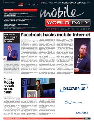 FINNISH VENDOR LAUNCHES MORE LUMIA SMARTPHONES PAGE 4



      VITTORIO COLAO URGES SPECTRUM RETHINK PAGE 4



      HRH FELIPE DE BORBÓN OFFICIALLY INAUGURATES BARCELONA’S
      REIGN AS MOBILE WORLD CAPITAL PAGE 6
MWC12 Daily DAY2_DAY2 27/02/2012 20:14 Page 1




        BROUGHT TO YOU BY:
                                                                                           OFFICIAL NEWSPAPER OF MOBILE WORLD CONGRESS 2012




                                             By Steve Costello
       IN THIS ISSUE

      NOKIA STRENGTHENS WINDOWS
      PHONE ASSAULT

      VODAFONE CEO WARNS REGULATORS
      OF INVESTMENT SLOWDOWN

      ROYAL WELCOME TO THE MOBILE
      WORLD CAPITAL
                                                                                                                                                                   DAILY
                                                                                                    DAY TWO • TUESDAY 28TH FEBRUARY




       By Tim Ferguson
       Ford: Cars the
       “great untapped
                                             Facebook backs mobile Internet




       Cont. on P14 f
       opportunity”                                                                      In order to eliminate this, the        billing        support,         today’s
                                                                                      company is working with “over 30”         implementations require SMS
       for mobile                                   rett    Taylor,    CTO       of   device makers, operators and              device verification, which takes

                                             B      Facebook,           yesterday
                                                    announced the company is
                                             participating in “a number of
                                                                                      developers through a W3C
                                                                                      community group called Core
                                                                                      Mobile Web Platform, with the
                                                                                                                                users outside of the normal flow of
                                                                                                                                an app, while developers have to
                                                                                                                                integrate with “hundreds of APIs”
                                             industry wide initiatives” intended      intention to “author and evangelise       to support operators globally.
                                             to support the development of the        and prioritise” the development of           To this end, the company
                                             mobile web, focusing on technology       HTML5 mobile web standards.               announced a partnership with
                                             standards and payment enabling.             Companies supporting this              “operators around the world to
                                                “Despite the incredible amount of     initiative include Samsung, HTC,          improve both the user and the
                                             work we have to do to make the           Sony, Nokia, AT&T, Verizon,               developer experience of operator
                                             mobile web great, I am extremely         Vodafone, Orange, Telefonica,             billing.” This work will remove the
                                             optimistic. In all of my years in the    KDDI and SoftBank.                        need for the SMS verification step for
                                             industry, I haven’t seen such a             Accompanying this, Facebook also       the “vast majority” of customers, while
                                             coordinated effort across so many        highlighted Ringmark, a testing suite     providing developers with a single SDK
                                             segments of our industry. These are      intended to monitor how devices           to get global reach with “very, very
                                             hard problems, but they are              comply with the new HTML5                 simple” technical verification.
                                             solvable problems, and we are            standards. “We are pragmatic. We             “That way, payments on the
             ord Motor Company’s             going to solve them together,” the       know that standards are only as good      mobile web can be what it should

       F




     By Paul Rasmussen
             executive chairman Bill         executive told Congress yesterday.       as their implementations in the field,”   be – a single step to confirm the
             Ford has called on the             While HTML5 has been widely           he said.                                  purchase,” he concluded.
       mobile industry to help develop       proposed as a way of addressing            With regard to payments, the               Operators        working        with
       smarter transport systems for         fragmentation in the industry,           Facebook executive said that “right       Facebook on streamlined billing are
       the future.                           Taylor noted that “if you look at        now, the payments experience of           AT&T, Deutsche Telekom, Orange,
                                             100 different devices, you’ll find 100   the mobile web is just broken.” He        Telefónica, T-Mobile USA, Verizon,
                                             different versions.”                     noted that even with operator             Vodafone, KDDI and SoftBank.




     China
     Mobile
     reveals
     TD-LTE                                                                                                                                     DISCOVER US
     plans
            hina Mobile has unveiled

     C      plans that will see TD-LTE
            widely deployed across the
     country. The company said that over
                                             service becoming available in
                                             2013,” said Yu. “The first TD-LTE
                                             installations will start during the
                                                                                        Speaking at the Global TD-LTE
                                                                                      Initiative (GTI) Summit yesterday,
                                                                                      the China Mobile president stressed
     20,000 TD-LTE base stations will be     second half of this year, and this       his support for handset vendors
     in operation by the end of this year,   will include some of the existing        developing converged devices to
     growing to 200,000 by 2013.             TD-SCDMA sites being upgraded            promote the wide scale uptake of
        China Mobile president, Li Yu,       to TD-LTE.”                              TDD/FDD LTE.
     said TD-LTE had now moved into            Li Yu added that its operations in       To help with this effort, the CEOs
     a new phase after trials in six         Hong Kong, which has access to           of Qualcomm and Hi Silicon took
     Chinese cities had proved positive.     TDD and FDD bands, will launch           the stage to announce multimode
     “We’re ready for large scale            this year as an early example of a       device chipsets supporting 2G, 3G                                                   ZONE 3 (Z3.1)
     deployment with commercial              converged LTE service in the region.     and TDD/FDD LTE.


       MOBILE WORLD CONGRESS DAILY 2012 | www.mobileworldcongress.com                                                                                           Tuesday 28th February   PAGE 1
 