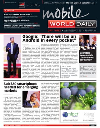 SEMICONDUCTOR GIANT ANNOUNCES NEW PARTNERSHIPS FOR
      THE MEDFIELD PLATFORM PAGE 4



      SOUTH KOREAN VENDOR UNVEILS SECOND NOTE DEVICE PAGE 4


      BIG FOUR US OPERATORS BACK GSMA INITIATIVE PAGE 5
MWC12 Daily DAY3_DAY3 28/02/2012 20:20 Page 1




        BROUGHT TO YOU BY:
                                                                                         OFFICIAL NEWSPAPER OF MOBILE WORLD CONGRESS 2012



       IN THIS ISSUE




                                             By Matt Ablott
      INTEL GETS DEEPER INSIDE MOBILE


      SAMSUNG HITS NEW NOTE WITH
      TABLET LAUNCH

      CARRIERS LAUNCH SPAM REPORTING SERVICE
                                                                                                                                                             DAILY
                                                                                                  DAY THREE • WEDNESDAY 29TH FEBRUARY




                                                                                                                                                                   By Tim Ferguson
                                             Google: “There will be an
                                             Android in every pocket”




                                                                                                                                                                   Cont. on P4 f
                                                                                    down prices: “A mobile experience        for Android,’ which he described
                                                                                    at least at the level of today will be   as a “product that brings together
                                                     oogle’s     Eric     Schmidt   available to almost everybody, at a      for the first time these two

                                             G       yesterday called for the
                                                     technology community to
                                             build-out connectivity to the
                                                                                    fraction of the price. In 12 years,
                                                                                    handsets are going to be 20 times
                                                                                    faster, which means phones that
                                                                                                                             technology worlds.”
                                                                                                                               Using the browser on a Galaxy
                                                                                                                             Nexus smartphone, he showed-off
                                             estimated 5 billion of the world’s
                                             population who had “never done a
                                                                                    cost US$400 now will be available
                                                                                    for US$20. If Google gets this right,
                                                                                                                             new pre-caching techniques,
                                                                                                                             horizontal and vertical tab
                                                                                                                                                                   Operators
                                             Google search” – while at the same     there will be an Android in every        scrolling, navigation synching with   agree mobile
                                             time announcing plans to bring the     pocket. At our current growth rate,      desktop Chrome, and linking
                                             firm’s Chrome and Android units        this is possible.”                       previews to aid navigation.           content must
                                             closer together.
                                                In his third visit to Congress in
                                                                                       But Schmidt warned that his
                                                                                    vision was at risk from censorship
                                                                                                                               “We got the UI right in Ice Cream
                                                                                                                             Sandwich (ICS); and you can see the
                                                                                                                                                                   pay its way




     By Paul Rasmussen
                                             as many years, Google’s executive      and over-regulation, noting that         benefits when you marry the Chrome
                                             chairman warned that a new digital     Google’s products are blocked “in        on top of that UI,” added Schmidt.
                                             divide will emerge if the              about 25” of the 125 countries
                                             opportunities      and     freedoms    where it operates. “Today 40               “In 12 years,                                 obile operator execs
                                             offered by the Internet were not
                                             extended to all. He claimed a new
                                             technological “middle class” is
                                                                                    countries engage in online
                                                                                    censorship in some form, up from
                                                                                    just four a decade ago,” he said.
                                                                                                                               handsets are going
                                                                                                                               to be 20 times faster,
                                                                                                                               which means phones
                                                                                                                                                                   M         yesterday said the
                                                                                                                                                                             industry needs to
                                                                                                                                                                   change user perceptions and the
                                             emerging that will play “a decisive    “Even in the US we have seen                                                   way mobile content is paid for
                                             role in changing society.”             worrying legislative and regulatory        that cost US$400                    after giving too much away in
                                                This will be underpinned by a       proposals in recent months.”               now will be available               the past.
                                             “universal smartphone revolution,”        Google’s Hugo Barra had earlier
                                             Schmidt said, as Moore’s Law drives    given a live demo of ‘Chrome App           for US$20”



     Sub-$50 smartphone                                                             data will replace voice as the main
                                                                                    revenue earner,” said the CEO.

     needed for emerging
                                                                                    “We’ve seen smartphones drive up
                                                                                    ARPUs by at least 10 per cent.”
                                                                                       The VimpelCom CEO added that

     markets                                                                        smartphone penetration in Russia
                                                                                    had reached 10 percent, and that
                                                                                    younger people were especially
                                                                                    keen to access the Internet via a
                                                                                    mobile device.
             he CEOs of Bharti Airtel,                                                 The market conditions are

     T       VimpelCom and Telefónica
             Latin America have called
     for the industry to drive down the
                                                                                    slightly different in Latin America,
                                                                                    said the chairman and CEO of
                                                                                    Telefónica’s      Latin     America
     cost of smartphones to trigger the                                             business, Santiago Fernández
     greater use of mobile data.                                                    Valbuena. “Smartphone penetration
        Speaking      during     Tuesday’s                                          is growing fast, and we expect
     keynote session, Sunil Mittal,                                                 mobile broadband to contribute
     chairman and MD of Bharti Airtel,                                              around a third of all data traffic by
     said that the cost of smartphones       He added that the penetration of       2013. But to continue with this
     must start to fall and come much        smartphones was only around 5          growth we also need affordable
     closer to the price of feature phones   percent in India today, and much       smartphones.”                                                                          10th Anniversary Offer
     seen today in India.                    less in Africa.                           Mittal upped the stakes by calling                                                 10% discount on all reports
        “The difficulty we have moving         Jo Lunder, CEO of VimpelCom,         for the GSMA to support a                                                               to the end of March 2012
     forward to the next business model      echoed this call, adding that ‘small   campaign for a US$50 smartphone.                                                                  Quote MWC10*
     is the lack of a cheap smartphone,”     screen’ devices would dominate         “I hope when I return to the Mobile                                                                  *Normal terms apply


     said Mittal. “A US$50 device would      how residents in emerging markets      World Congress next year such a               juniperresearch.com                    Tel: +44 1256 830001
     dramatically alter the landscape.”      would access the Internet. “Mobile     device will exist.”


       MOBILE WORLD CONGRESS DAILY 2012 | www.mobileworldcongress.com                                                                                 Wednesday 29th February                 PAGE 1
 