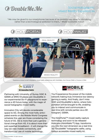 Social Holographic
Mixed Reality Experiences
“We may be glued to our smartphones because of an evolutionary drive for socializing,
rather than a technological addiction to them..” World Economic Forum
© 2018 DoubleMe. All rights reserved. www.doubleme.me
Partnering with University of Surrey 5GIC &
GSMA at MWC18 please join DoubleMe in
our experimental Sci-Fi playground to expe-
rience a 4D future today, with the magic of
social holographic mixed reality.
Innovation City will devote considerable
space to 5G. Among the most hotly antici-
pated events on the Mobile World Congress
schedule this year are those considering the
future of 5G. 5G is more than just a genera-
tional change from 4G. It is about more than
just superfast broadband – it will change the
way we view mobile connectivity, and
transform our use of mobile technology.
You’ll experience the power of the mobile
network making truly immersive low-latency
gaming a reality. And finally, don’t miss
5GIC and DoubleMe’s demo, where holo-
portation will be brought to life, enabling
you to interact and communicate in
real-time with remote parties via a 3D
hologram. GSMA.
The HoloPortal™ mixed reality capture
technology and soon to be released
HoloLens (HoloWalks™) App, transforms
you into the next dimension as a real-time
3D “DoubleMe” holographic selfie, using
todays accessible mixed reality kit.
Experience shared social holographic mixed reality experiences with HoloWalks, from Soccer Skillz to Couture in Orbit
REAL REALITY
MIXED REALITY
 