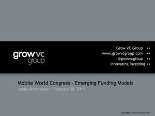 Grow VC Group                ++
                                       www.growvcgroup.com                ++
                                              @growvcgroup                ++
                                          Innovating Investing            ++




Mobile World Congress – Emerging Funding Models
Jouko Ahvenainen / February 28, 2013




                                                Copyrights © Grow VC Group 2013
 