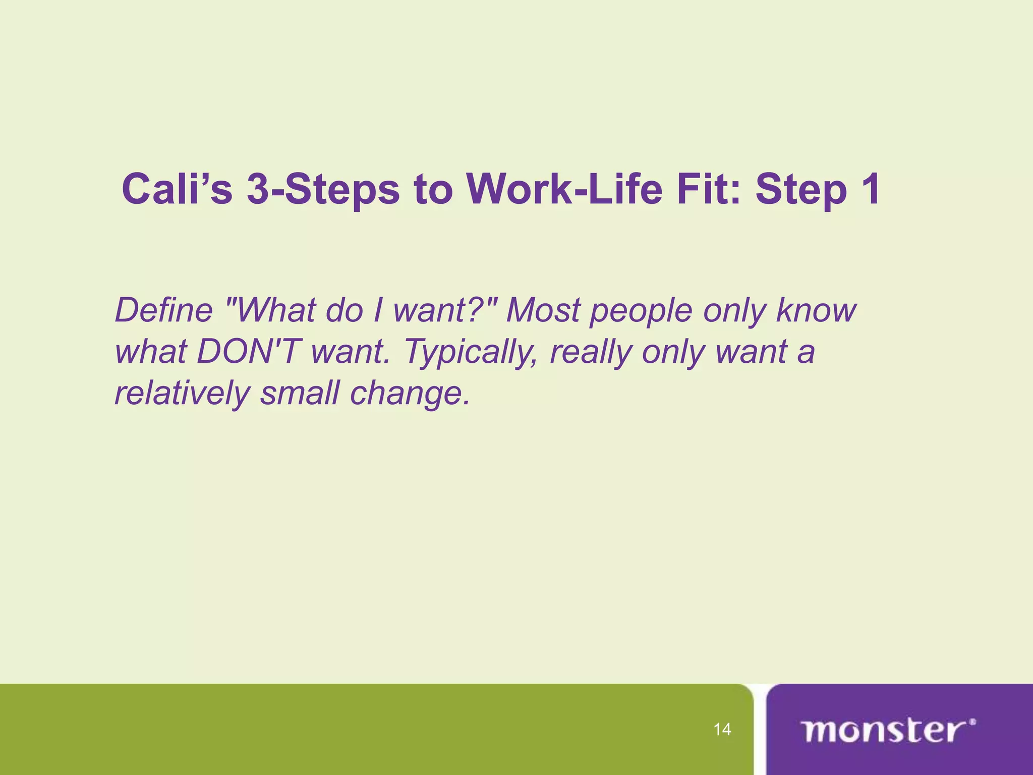 Cali’s 3-Steps to Work-Life Fit: Step 1

Define "What do I want?" Most people only know
what DON'T want. Typically, really only want a
relatively small change.




                                     14
 