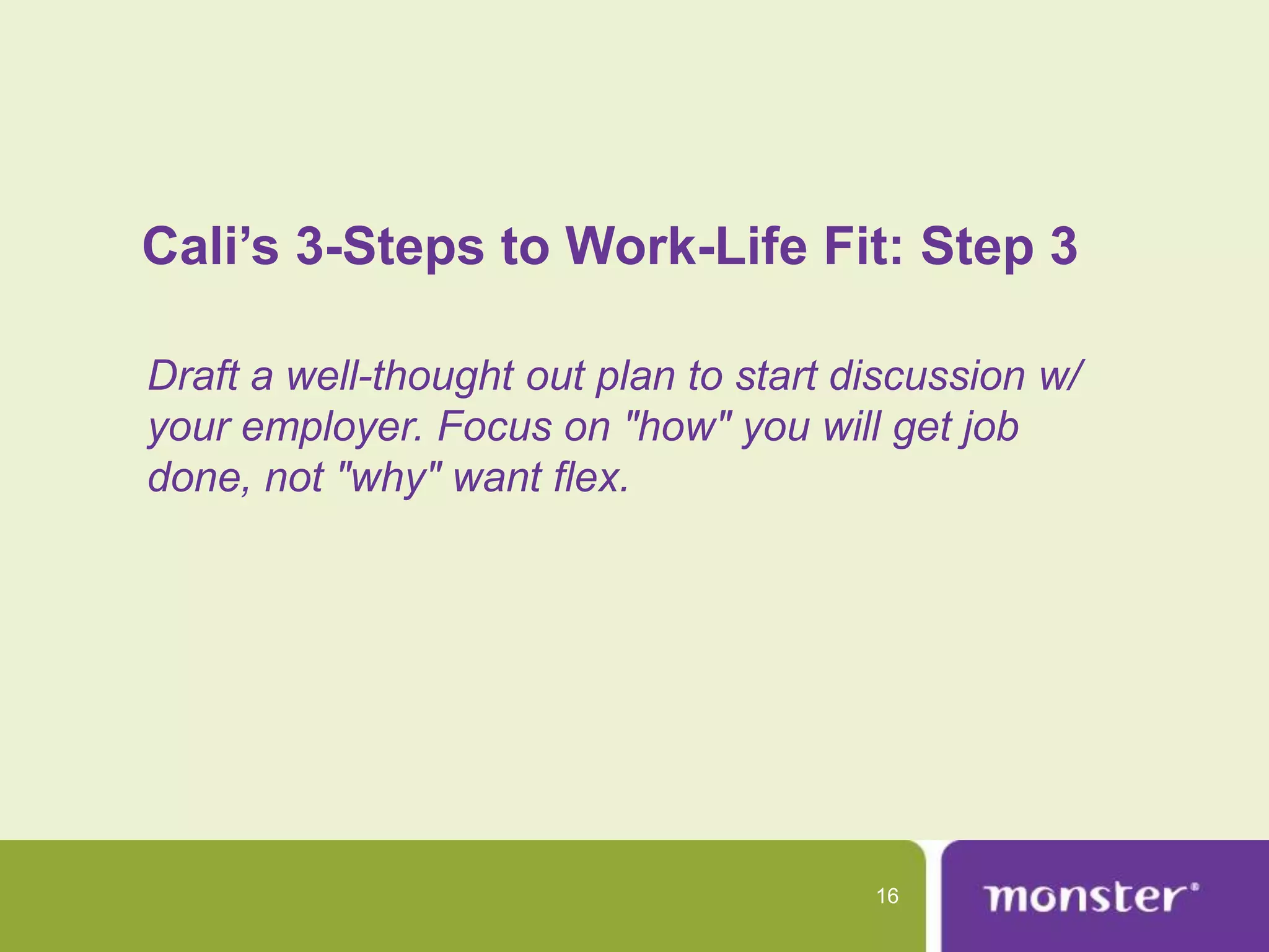Cali’s 3-Steps to Work-Life Fit: Step 3

Draft a well-thought out plan to start discussion w/
your employer. Focus on "how" you will get job
done, not "why" want flex.




                                        16
 