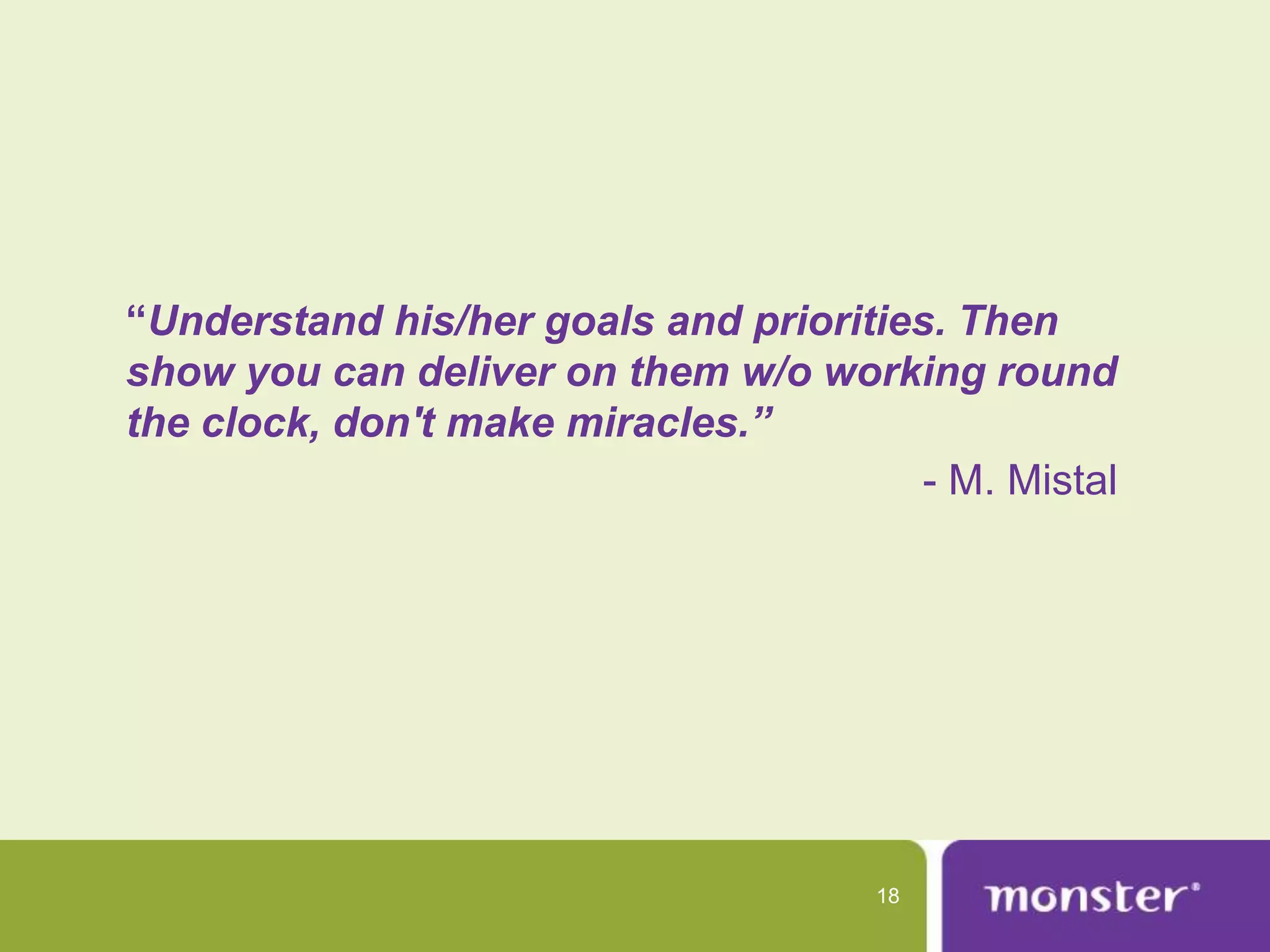 “Understand his/her goals and priorities. Then
show you can deliver on them w/o working round
the clock, don't make miracles.”
                                        - M. Mistal




                                      18
 