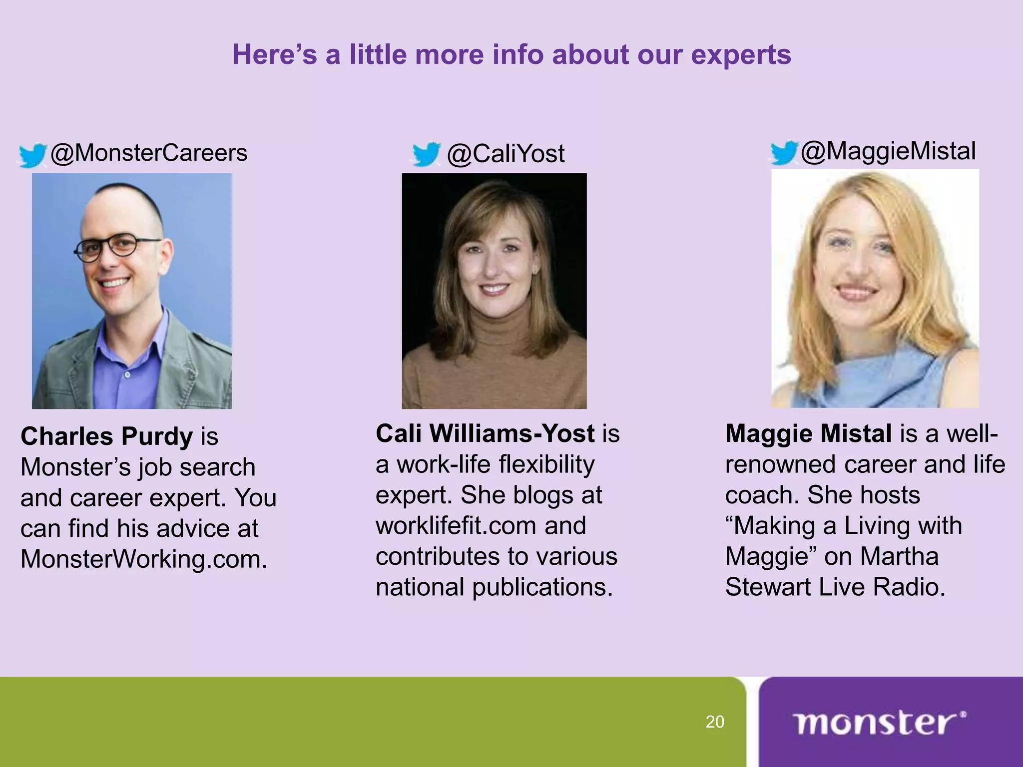Here’s a little more info about our experts


  @MonsterCareers                  @CaliYost                      @MaggieMistal




Charles Purdy is             Cali Williams-Yost is          Maggie Mistal is a well-
Monster’s job search         a work-life flexibility        renowned career and life
and career expert. You       expert. She blogs at           coach. She hosts
can find his advice at       worklifefit.com and            “Making a Living with
MonsterWorking.com.          contributes to various         Maggie” on Martha
                             national publications.         Stewart Live Radio.




                                                       20
 
