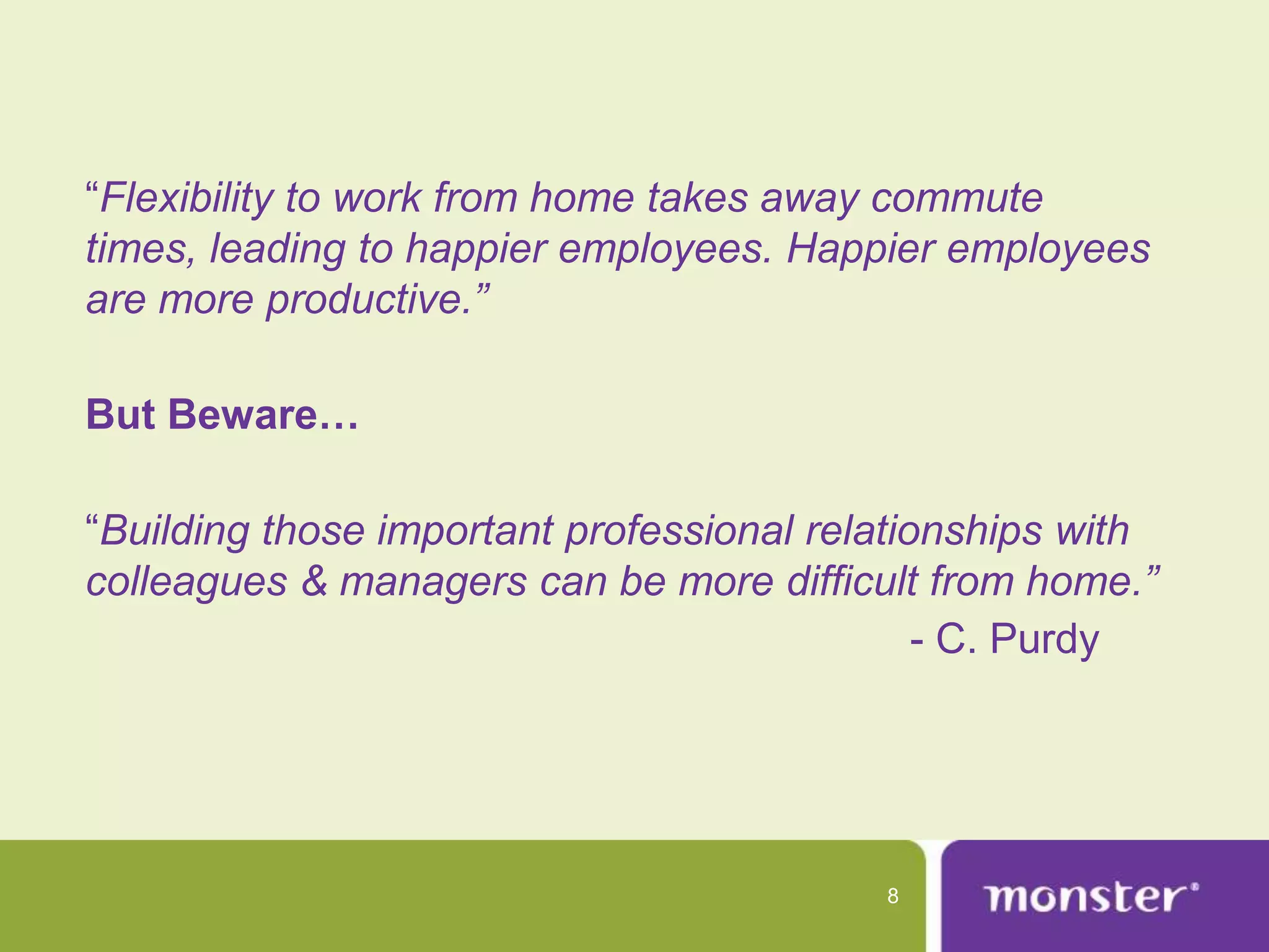 “Flexibility to work from home takes away commute
times, leading to happier employees. Happier employees
are more productive.”

But Beware…

“Building those important professional relationships with
colleagues & managers can be more difficult from home.”
                                              - C. Purdy




                                          8
 
