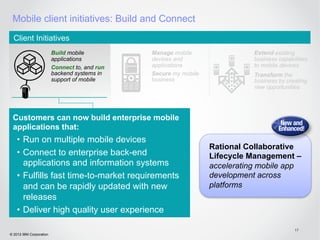 Mobile client initiatives: Build and Connect
  Client Initiatives
                         Build mobile          Manage mobile                 Extend existing
                         applications          devices and                   business capabilities
                         Connect to, and run   applications                  to mobile devices
                         backend systems in    Secure my mobile              Transform the
                         support of mobile     business                      business by creating
                                                                             new opportunities




 Customers can now build enterprise mobile
 applications that:
    •  Run on multiple mobile devices
                                                                  Rational Collaborative
    •  Connect to enterprise back-end                             Lifecycle Management –
       applications and information systems                       accelerating mobile app
    •  Fulfills fast time-to-market requirements                  development across
       and can be rapidly updated with new                        platforms
       releases
    •  Deliver high quality user experience

                                                                                             17
© 2012 IBM Corporation
 