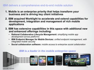 IBM delivers a comprehensive end-to-end mobile solution

    1.  Mobile is an enterprise priority that helps transform your
        business and is driving key client initiatives
    2.  IBM acquired Worklight to accelerate and extend capabilities for
         development, integration and management of rich mobile
         applications
    3.  IBM has extensive capabilities in this space with additional new
         and enhanced offerings including:
           •  Rational Collaborative Lifecycle Management: simplifying mobile app
              development across platforms
           •  IBM Endpoint Manager for Mobile Devices: unified endpoint management, with
              integrated mobile security
           •  Social collaboration software: mobile access to enterprise social collaboration


                         IBM is a leader in the mobile enterprise space




                                                                                                2
© 2012 IBM Corporation
 