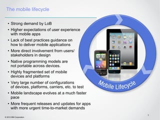 The mobile lifecycle

   •  Strong demand by LoB
   •  Higher expectations of user experience
      with mobile apps
   •  Lack of best practices guidance on
      how to deliver mobile applications
   •  More direct involvement from users/
      stakeholders in design
   •  Native programming models are
      not portable across devices.
   •  Highly fragmented set of mobile
      devices and platforms
   •  Very large number of configurations
      of devices, platforms, carriers, etc. to test
   •  Mobile landscape evolves at a much faster
      pace
   •  More frequent releases and updates for apps
      with more urgent time-to-market demands
                                                      5
© 2012 IBM Corporation
 