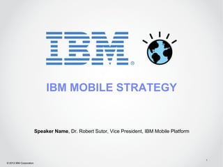 IBM MOBILE STRATEGY


                         Speaker Name, Dr. Robert Sutor, Vice President, IBM Mobile Platform




                                                                                               1
© 2012 IBM Corporation
 