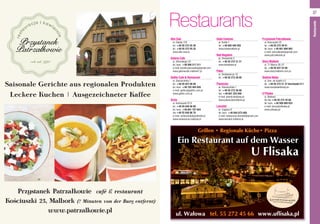 Restaurants
Grillen • Regionale Küche• Pizza
Ein Restaurant auf dem Wasser
U Flisaka
Alfa Club
ul. Daleka 125
tel. +48 55 272 55 30
tel. +48 55 272 55 33
www.alfa-club.pl
Galeria Cafe
ul. Sikorskiego 33
tel. kom. +48 500 217 211
e-mail: kamila.piorowska@gmail.com
www.galeriacafe.malbork7.pl
Gothic Cafe & Restaurant
ul. Starościńska 1
tel. +48 55 647 08 89
tel. kom. +48 783 464 828
e-mail: gothic@gothic.com.pl
www.gothic.com.pl
Grota
ul. Kościuszki 22 D
tel. +48 55 646 96 60
tel. kom. +48 601 707 654
fax +48 55 646 96 70
e-mail: restauracja@grothotel.pl
www.restauracja-malbork.pl
Hotel Centrum 
al. Rodła 7
tel. +48 605 405 555  
www.hotelmalbork.pl
Nad Nogatem
pl. Słowiański 5
tel. +48 55 272 31 31
www.klubdolek.pl
Pekin
ul. Sienkiewicza 15
tel. +48 55 273 39 09
Piwniczka
ul. Starościńska 1
tel. +48 55 273 36 68
fax: +48 601 255 008
e-mail: piwniczka@wp.pl
www.piwniczkamalbork.pl
Lancelot
ul. Ceglana 9
tel. kom. +48 693-073-085
e-mail: restauracja.lancelot@gmail.com
www.lancelot.malbork.pl
Przystanek Patrzałkowie
ul. Kościuszki 25
tel. +48 55 272 39 91
tel. kom. +48 601 690 903
e-mail: patrzalkowie@gmail.com
www.patrzalkowie.pl
Stary Malbork
ul. 17 Marca 26–27
tel. +48 55 647 24 00
www.starymalbork.com.pl
Siódme Niebo
ul. Gen. de Gaulle’a 5
tel. +48 55 272 31 37 Durchwahl 411
www.swojskieklimaty.eu
U Flisaka
ul. Wałowa
tel./fax +48 55 272 45 66
tel. kom. +48 509 800 633
e-mail: biuro@uflisaka.pl
www.uflisaka.pl
37
Restaurants
 