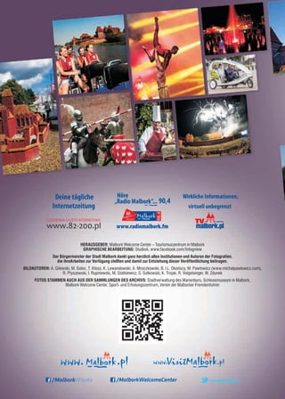 Herausgeber: Malbork Welcome Center – Tourismuszentrum in Malbork
Graphische Bearbeitung: StudioA, www.facebook.com/fotogniew
Der Bürgermeister der Stadt Malbork dankt ganz herzlich allen Institutionen und Autoren der Fotografien,
die ihreArbeiten zur Verfügung stellten und damit zur Entstehung dieser Veröffentlichung beitrugen.
Bildautoren: A. Gilewski, M. Golec, T. Kłoss, K. Lewandowski, A. Mroczkowski, B. i L. Okońscy, M. Pawłowicz (www.michalpawlowicz.com),
R. Płyszewski, I. Rupniewski, M. Statkiewicz, S. Sułkowski, K. Trojak, R. Volgelsinger, W. Zdunek
FOTOS STAMMEN AUCH AUS DER SAMMLUNGEN DES ARCHIVS: Stadtverwaltung des Marienburs, Schlossmuseum in Malbork,
Malbork Welcome Center, Sport- und Erholungszentrum, Verein der Malborker Fremdenfuhrer
 