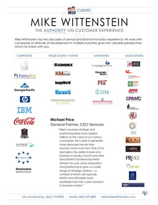 CLIENTS




Mike Wittenstein has two decades of service and brand innovation experience. His work with
companies at all levels of development in multiple industries gives him valuable perspectives
which he shares with you.


 CORPORATE               TRADE SHOWS + EVENTS                  UNIVERSITIES      ASSOCIATIONS




                              ImageWorld



                           !quot;#$%&'()*'+)%&
                              $,--)+



                          Michael Price
                          General Partner, CEO Ventures
                                “Mike’s business strategy and
                                 positioning ideas have added
                                 millions to the value of our various
                                 companies. He is able to generate
                                 more ideas per minute than
                                 anyone I have ever met. One of his
                                 best skills is the ability to look at a
                                 business or product and in real time
                                 bend/stretch/rotate/x-ray/twist/
                                 reinvent its core value proposition
                                 and positioning to give us a wide
Renaissance
                                 range of strategic options -- a
Business Forums
                                 number of which are typically
                                 better and ultimately more
                                 profitable than the current product
                                 or business model.”



      Info and Bookings (866) 770-9830 | Mobile (404) 229-5809 | Mike@MikeWittenstein.com
 