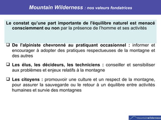 Mountain Wilderness  : nos valeurs fondatrices Le constat qu’une part importante de l'équilibre naturel est menacé consciemment ou non  par la présence de l’homme et ses activités    De l'alpiniste chevronné au pratiquant occasionnel :  informer et encourager à adopter des pratiques respectueuses de la montagne et des autres Les élus, les décideurs, les techniciens :  conseiller et sensibiliser aux problèmes et enjeux relatifs à la montagne Les citoyens :  promouvoir une culture et un respect de la montagne, pour assurer la sauvegarde ou le retour à un équilibre entre activités humaines et survie des montagnes 