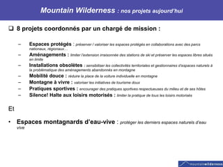 Mountain Wilderness  : nos projets aujourd’hui 8 projets coordonnés par un chargé de mission :  Espaces protégés  :  préserver / valoriser les espaces protégés en collaborations avec des parcs nationaux, régionaux… Aménagements :  limiter l’extension irraisonnée des stations de ski et préserver les espaces libres situés en limite Installations obsolètes  :  sensibiliser les collectivités territoriales et gestionnaires d’espaces naturels à la problématique des aménagements abandonnés en montagne Mobilité douce :  réduire la place de la voiture individuelle en montagne Montagne à vivre :  valoriser les initiatives de tourisme doux Pratiques sportives :  encourager des pratiques sportives respectueuses du milieu et de ses hôtes Silence! Halte aux loisirs motorisés :  limiter la pratique de tous les loisirs motorisés  Et  Espaces montagnards d’eau-vive  :  protéger les derniers espaces naturels d’eau vive  