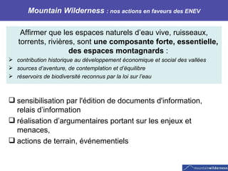 Mountain Wilderness  : nos actions en faveurs des ENEV Affirmer que les espaces naturels d’eau vive, ruisseaux, torrents, rivières, sont  une composante forte, essentielle, des espaces montagnards  : contribution historique au développement économique et social des vallées sources d’aventure, de contemplation et d’équilibre réservoirs de biodiversité reconnus par la loi sur l’eau  sensibilisation par l'édition de documents d'information, relais d’information  réalisation d’argumentaires portant sur les enjeux et menaces,  actions de terrain, événementiels 