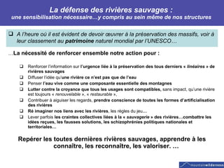 La défense des rivières sauvages :  une sensibilisation nécessaire…y compris au sein même de nos structures  A l’heure où il est évident de devoir œuvrer à la préservation des massifs, voir à leur classement au  patrimoine  naturel mondial par l’UNESCO… … La nécessité de renforcer ensemble notre action pour :  Renforcer l’information sur  l’urgence liée à la préservation des tous derniers «  linéaires  » de rivières sauvages Diffuser l’idée qu’ une rivière ce n’est pas que de l’eau Penser  l’eau vive comme une composante essentielle des montagnes Lutter contre la croyance que tous les usages sont compatibles,  sans impact, qu’une rivière est toujours «  renouvelable  », «  restaurable  »,  Contribuer à aiguiser les regards,  prendre conscience de toutes les formes d’artificialisation des rivières Ré imaginer nos liens avec les rivières , les règles du jeu … Lever parfois  les craintes collectives liées à la «  sauvagerie  » des rivières…combattre les idées reçues, les fausses solutions, les schizophrénies politiques nationales et territoriales… Repérer les toutes dernières rivières sauvages, apprendre à les connaître, les reconnaître, les valoriser. … 