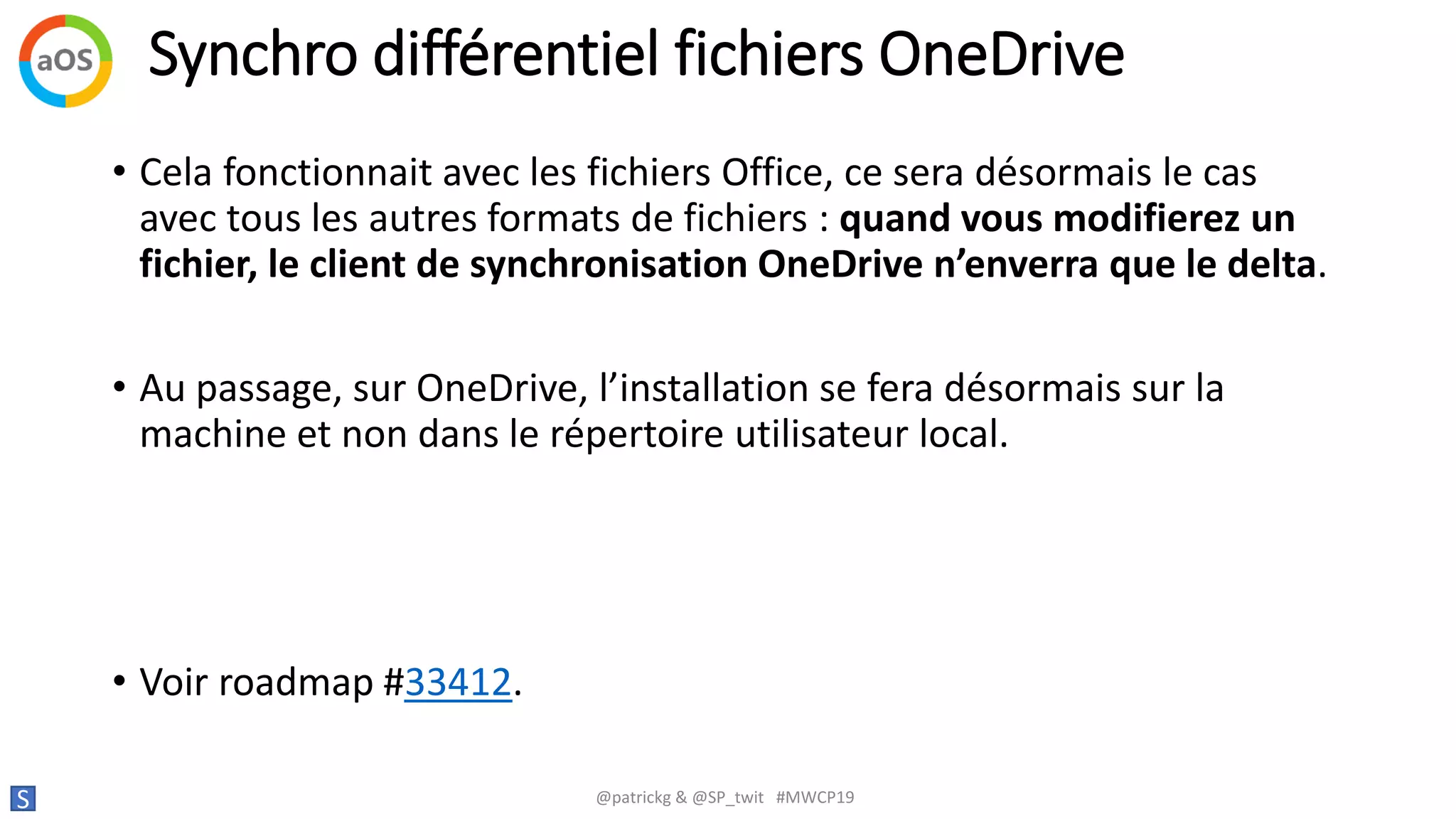 Synchro différentiel fichiers OneDrive
S @patrickg & @SP_twit #MWCP19
• Cela fonctionnait avec les fichiers Office, ce sera désormais le cas
avec tous les autres formats de fichiers : quand vous modifierez un
fichier, le client de synchronisation OneDrive n’enverra que le delta.
• Au passage, sur OneDrive, l’installation se fera désormais sur la
machine et non dans le répertoire utilisateur local.
• Voir roadmap #33412.
 