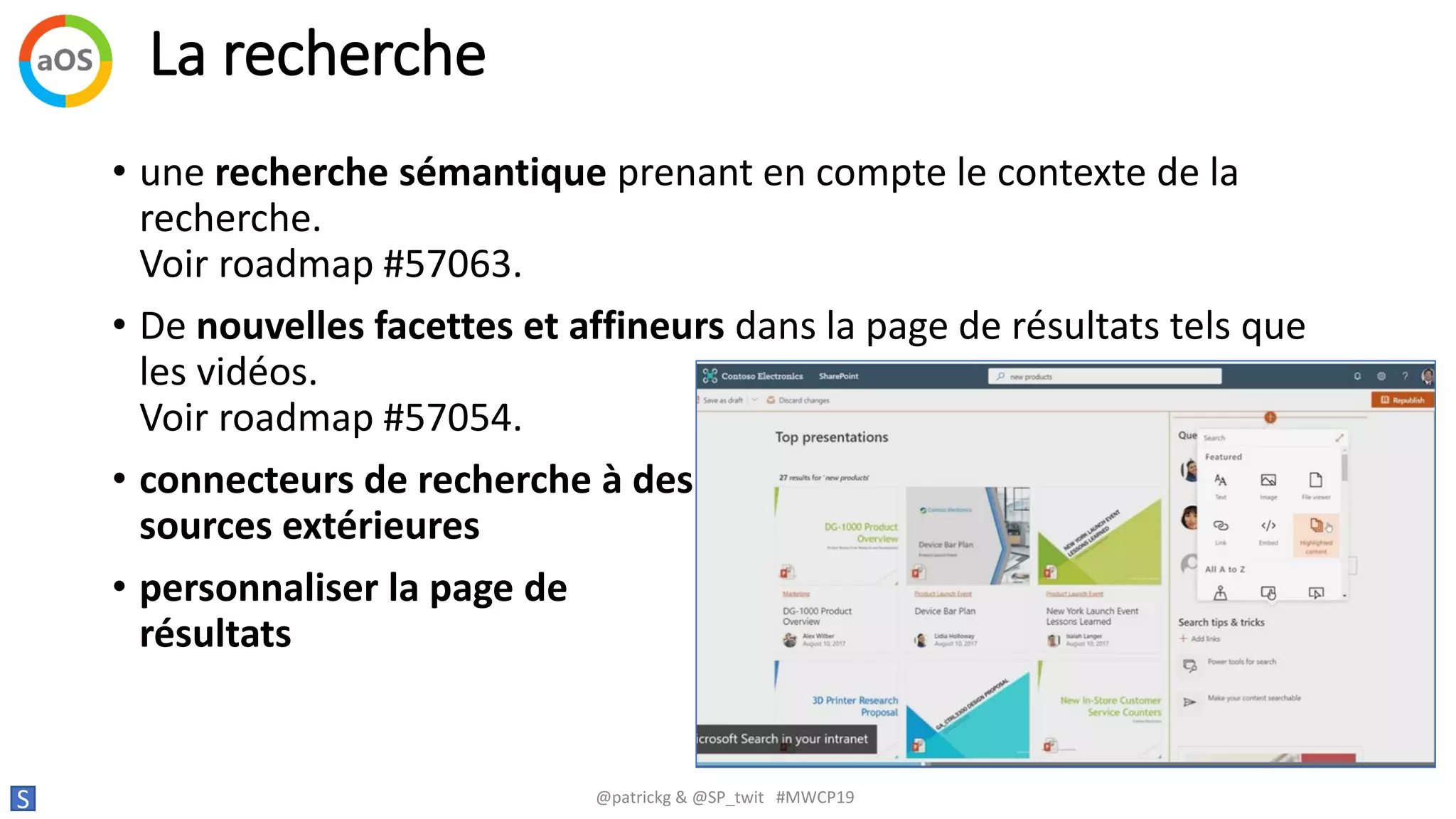 La recherche
S @patrickg & @SP_twit #MWCP19
• une recherche sémantique prenant en compte le contexte de la
recherche.
Voir roadmap #57063.
• De nouvelles facettes et affineurs dans la page de résultats tels que
les vidéos.
Voir roadmap #57054.
• connecteurs de recherche à des
sources extérieures
• personnaliser la page de
résultats
 