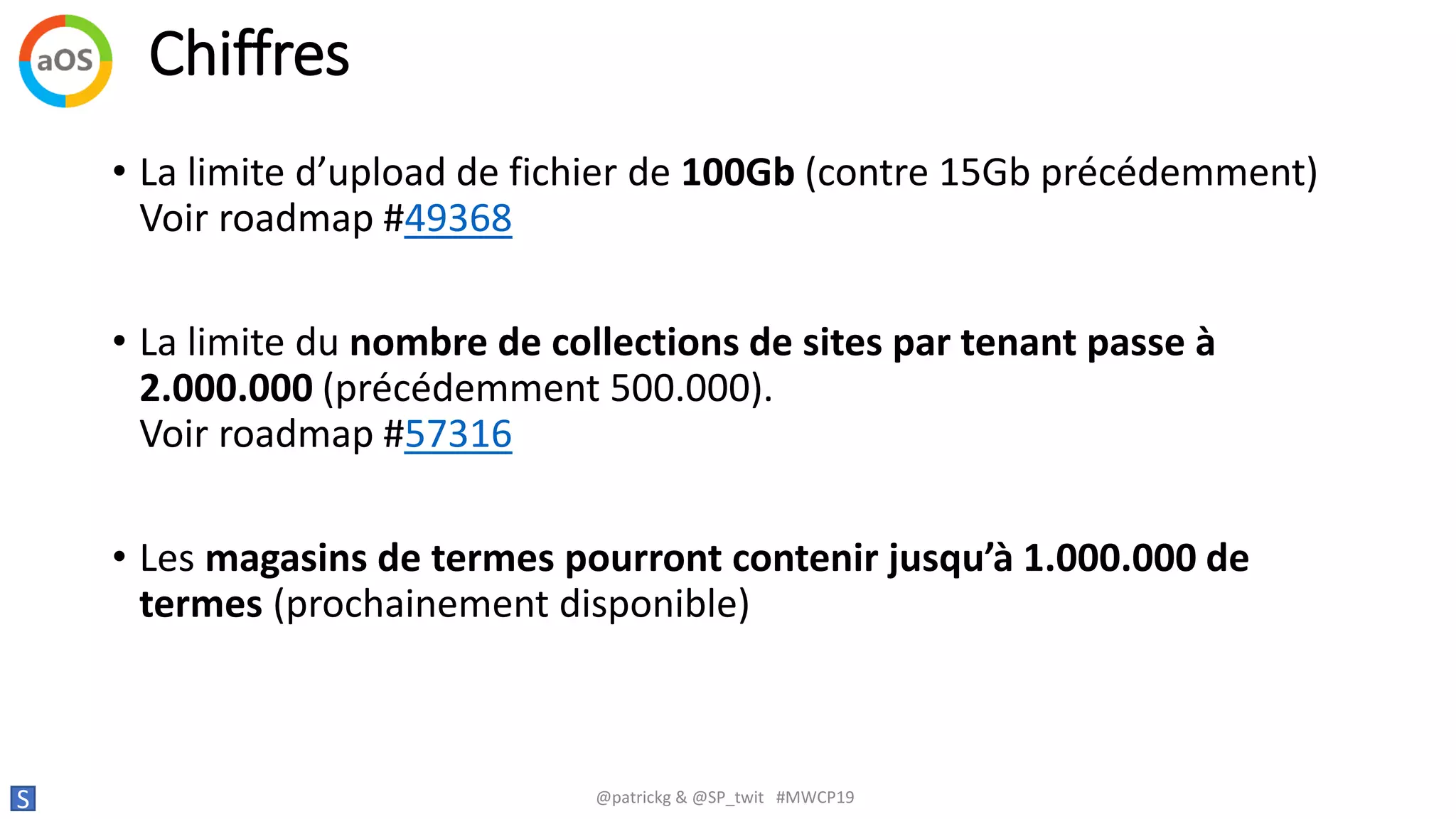 Chiffres
S @patrickg & @SP_twit #MWCP19
• La limite d’upload de fichier de 100Gb (contre 15Gb précédemment)
Voir roadmap #49368
• La limite du nombre de collections de sites par tenant passe à
2.000.000 (précédemment 500.000).
Voir roadmap #57316
• Les magasins de termes pourront contenir jusqu’à 1.000.000 de
termes (prochainement disponible)
 
