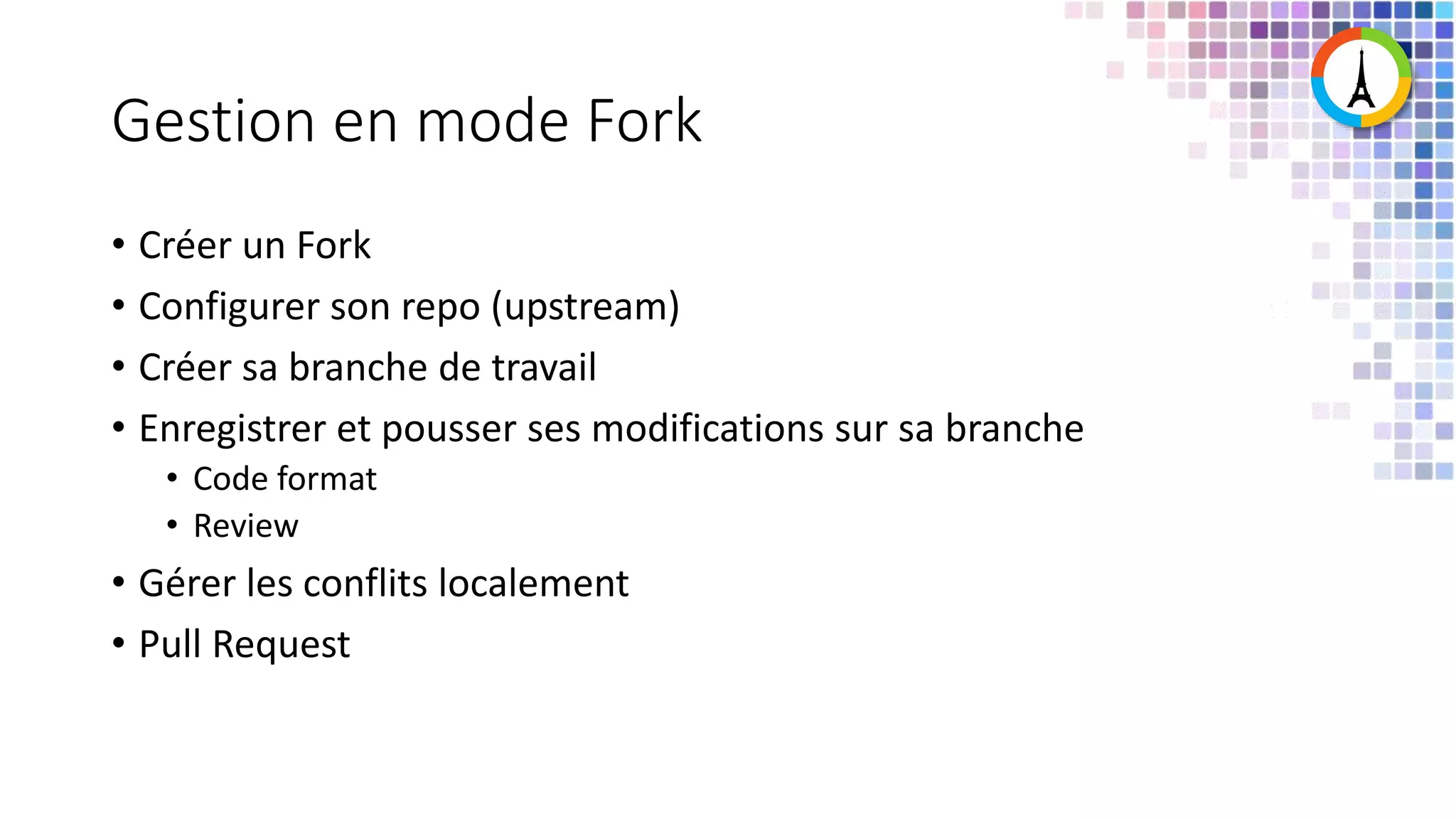 Gestion en mode Fork • Créer un Fork • Configurer son repo (upstream) • Créer sa branche de travail • Enregistrer et pousser ses modifications sur sa branche • Code format • Review • Gérer les conflits localement • Pull Request 