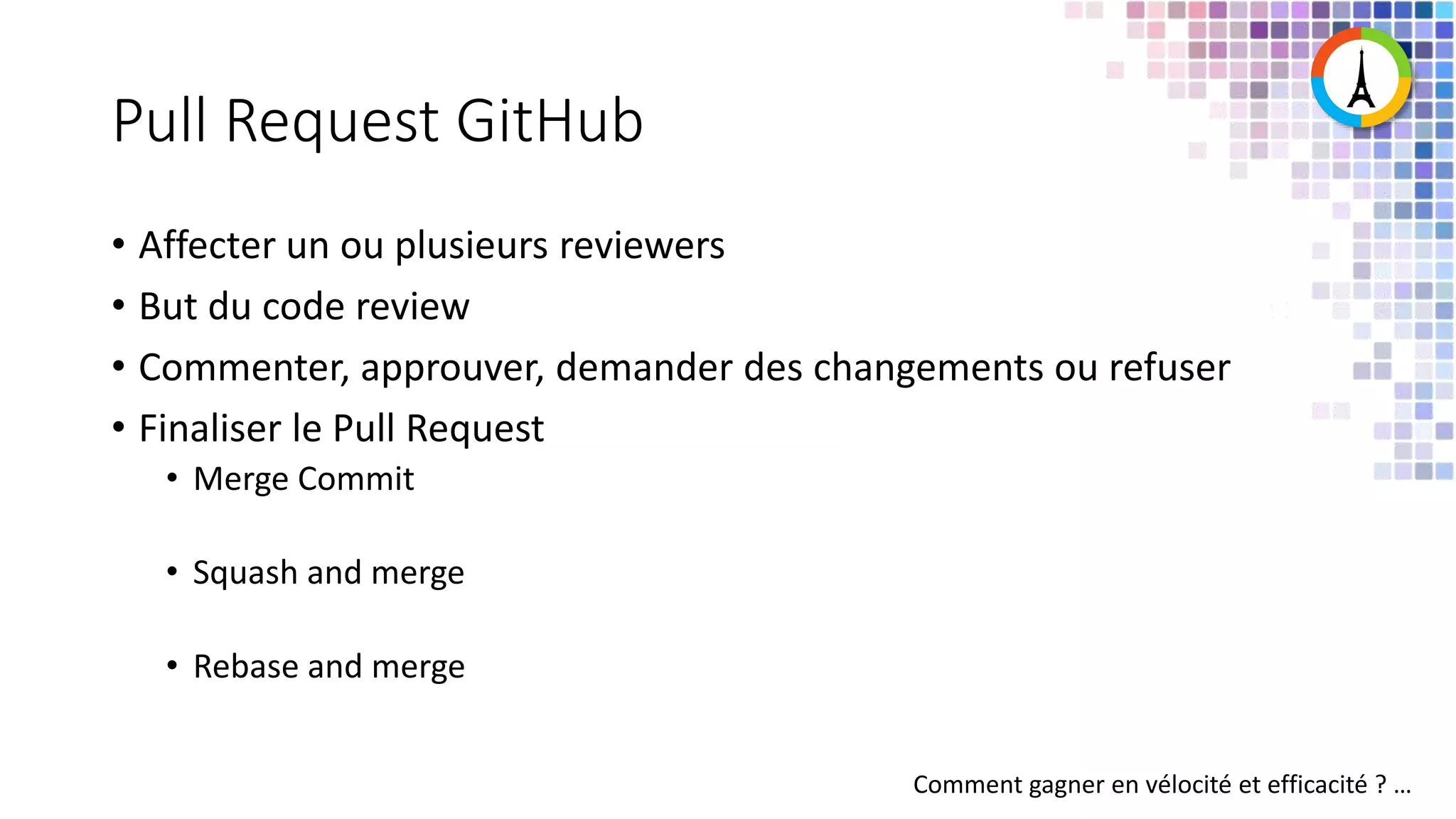 Pull Request GitHub • Affecter un ou plusieurs reviewers • But du code review • Commenter, approuver, demander des changements ou refuser • Finaliser le Pull Request • Merge Commit • Squash and merge • Rebase and merge Comment gagner en vélocité et efficacité ? … 