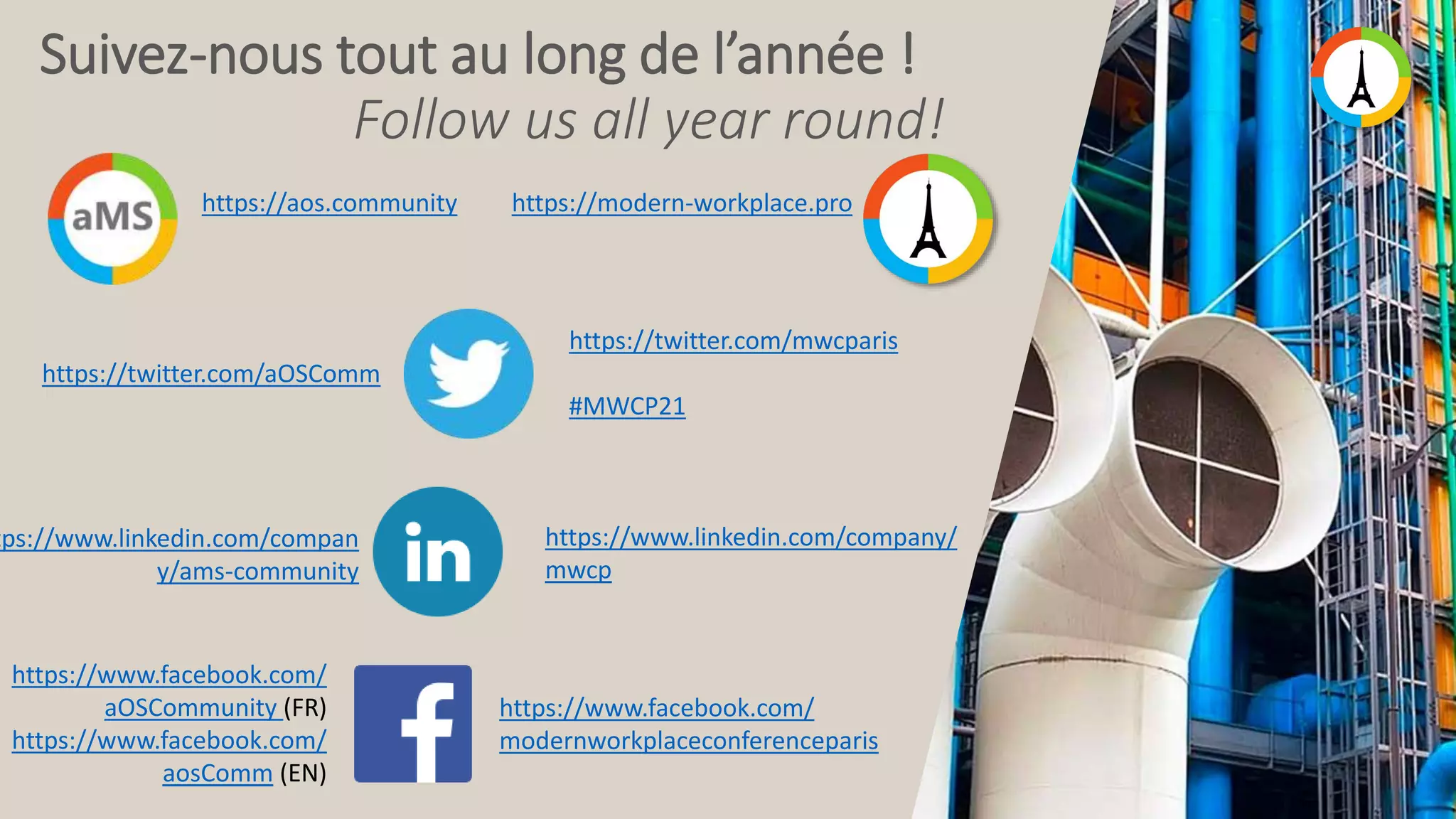 Suivez-nous tout au long de l’année ! Follow us all year round! https://aos.community https://twitter.com/mwcparis #MWCP21 https://modern-workplace.pro https://twitter.com/aOSComm tps://www.linkedin.com/compan y/ams-community https://www.linkedin.com/company/ mwcp https://www.facebook.com/ modernworkplaceconferenceparis https://www.facebook.com/ aOSCommunity (FR) https://www.facebook.com/ aosComm (EN) 