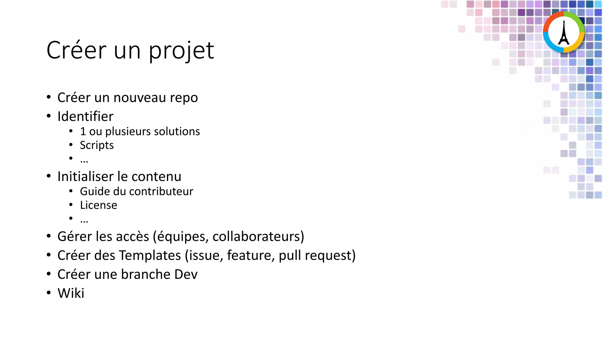 Créer un projet • Créer un nouveau repo • Identifier • 1 ou plusieurs solutions • Scripts • … • Initialiser le contenu • Guide du contributeur • License • … • Gérer les accès (équipes, collaborateurs) • Créer des Templates (issue, feature, pull request) • Créer une branche Dev • Wiki 