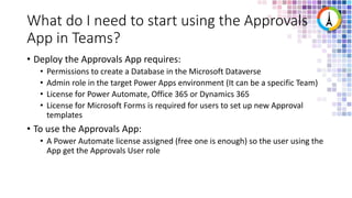 What do I need to start using the Approvals
App in Teams?
• Deploy the Approvals App requires:
• Permissions to create a Database in the Microsoft Dataverse
• Admin role in the target Power Apps environment (It can be a specific Team)
• License for Power Automate, Office 365 or Dynamics 365
• License for Microsoft Forms is required for users to set up new Approval
templates
• To use the Approvals App:
• A Power Automate license assigned (free one is enough) so the user using the
App get the Approvals User role
 
