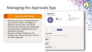 Managing the Approvals App
• The Approvals App is managed from the
Teams Admin Center. It’s enabled by
default for all the users in the tenant
• We can make some granular adjustments
to the App such us disabling the use of
eSignature providers
• By means of Setup Policies we can
configure who can use the App + pin it in
the Teams Apps Bar
 