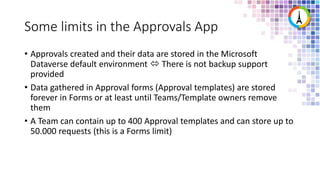 Some limits in the Approvals App
• Approvals created and their data are stored in the Microsoft
Dataverse default environment  There is not backup support
provided
• Data gathered in Approval forms (Approval templates) are stored
forever in Forms or at least until Teams/Template owners remove
them
• A Team can contain up to 400 Approval templates and can store up to
50.000 requests (this is a Forms limit)
 
