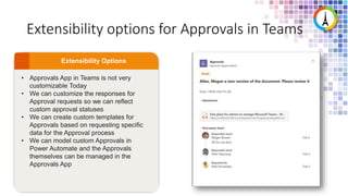 Extensibility options for Approvals in Teams
• Approvals App in Teams is not very
customizable Today
• We can customize the responses for
Approval requests so we can reflect
custom approval statuses
• We can create custom templates for
Approvals based on requesting specific
data for the Approval process
• We can model custom Approvals in
Power Automate and the Approvals
themselves can be managed in the
Approvals App
 