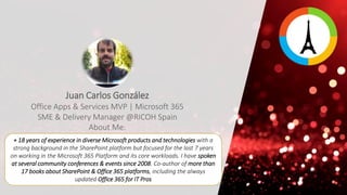 + 18 years of experience in diverse Microsoft products and technologies with a
strong background in the SharePoint platform but focused for the last 7 years
on working in the Microsoft 365 Platform and its core workloads. I have spoken
at several community conferences & events since 2008. Co-author of more than
17 books about SharePoint & Office 365 platforms, including the always
updated Office 365 for IT Pros
Juan Carlos González
Office Apps & Services MVP | Microsoft 365
SME & Delivery Manager @RICOH Spain
About Me:
 