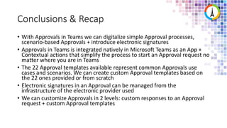 Conclusions & Recap
• With Approvals in Teams we can digitalize simple Approval processes,
scenario-based Approvals + introduce electronic signatures
• Approvals in Teams is integrated natively in Microsoft Teams as an App +
Contextual actions that simplify the process to start an Approval request no
matter where you are in Teams
• The 22 Approval templates available represent common Approvals use
cases and scenarios. We can create custom Approval templates based on
the 22 ones provided or from scratch
• Electronic signatures in an Approval can be managed from the
infrastructure of the electronic provider used
• We can customize Approvals in 2 levels: custom responses to an Approval
request + custom Approval templates
 