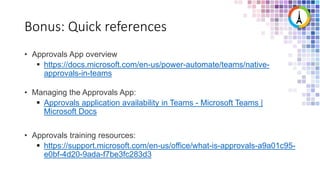 Bonus: Quick references
• Approvals App overview
 https://docs.microsoft.com/en-us/power-automate/teams/native-
approvals-in-teams
• Managing the Approvals App:
 Approvals application availability in Teams - Microsoft Teams |
Microsoft Docs
• Approvals training resources:
 https://support.microsoft.com/en-us/office/what-is-approvals-a9a01c95-
e0bf-4d20-9ada-f7be3fc283d3
 