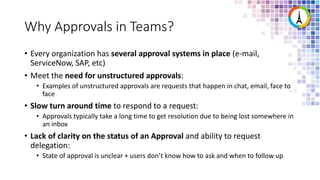 Why Approvals in Teams?
• Every organization has several approval systems in place (e-mail,
ServiceNow, SAP, etc)
• Meet the need for unstructured approvals:
• Examples of unstructured approvals are requests that happen in chat, email, face to
face
• Slow turn around time to respond to a request:
• Approvals typically take a long time to get resolution due to being lost somewhere in
an inbox
• Lack of clarity on the status of an Approval and ability to request
delegation:
• State of approval is unclear + users don’t know how to ask and when to follow up
 