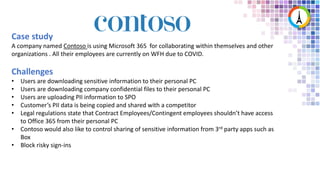 Case study
A company named Contoso is using Microsoft 365 for collaborating within themselves and other
organizations . All their employees are currently on WFH due to COVID.
Challenges
• Users are downloading sensitive information to their personal PC
• Users are downloading company confidential files to their personal PC
• Users are uploading PII information to SPO
• Customer’s PII data is being copied and shared with a competitor
• Legal regulations state that Contract Employees/Contingent employees shouldn’t have access
to Office 365 from their personal PC
• Contoso would also like to control sharing of sensitive information from 3rd party apps such as
Box
• Block risky sign-ins
 