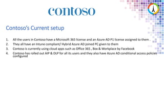 1. All the users in Contoso have a Microsoft 365 license and an Azure AD P1 license assigned to them .
2. They all have an Intune compliant/ Hybrid Azure AD joined PC given to them
3. Contoso is currently using cloud apps such as Office 365 , Box & Workplace by Facebook
4. Contoso has rolled out AIP & DLP for all its users and they also have Azure AD conditional access policies
configured
Contoso’s Current setup
 