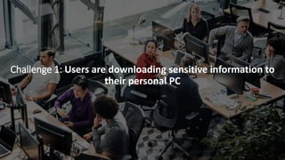 Challenge 1: Users are downloading sensitive information to
their personal PC
 